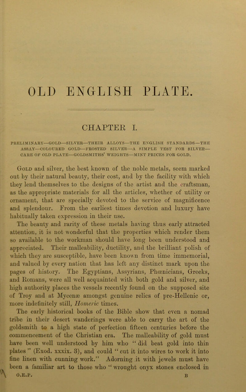 OLD ENGLISH PLATE. CHAPTER I. PRELIMINARY—GOLD—SILVER—THEIR ALLOYS—THE ENGLISH STANDARDS—THE ASSAY'—COLOURED GOLD—FROSTED SILVER—A SIMPLE TEST FOR SILVER— CARE OF OLD PLATE—GOLDSMITHS’ WEIGHTS—MINT PRICES FOR GOLD. Gold and silver, the best known of the noble metals, seem marked out by their natural beauty, their cost, and by the facility with which they lend themselves to the designs of the artist and the craftsman, as the appropriate materials for all the articles, whether of utility or ornament, that are specially deY'oted to the service of magnificence and splendour. From the earliest times devotion and luxury have habitually taken expression in their use. The beauty and rarity of these metals having thus early attracted attention, it is not wonderful that the properties which render them so available to the workman should have long been understood and appreciated. Their malleability, ductility, and the brilliant polish of which they are susceptible, have been known from time immemorial, and valued by every nation that has left any distinct mark upon the pages of history. The Egyptians, Assju-ians, Phoenicians, Greeks, and Ptomans, Yvere all Yvell acquainted with both gold and silver, and high authority places the vessels recently found on the supposed site of Troy and at Mycenae amongst genuine relics of pre-Hellenic or, more indefinitely still, Homeric times. The eaiiv historical books of the Bible show that even a nomad 4/ tribe in their desert wanderings were able to carry the art of the goldsmith to a high state of perfection fifteen centuries before the commencement of the Christian era. The malleability of gold must have been well understood by him who “ did beat gold into thin plates ” (Exod. xxxix. 3), and could cut it into wires to work it into fine linen with cunning w'ork.” Adorning it with jeYvels must have been a familiar art to those who “ Yvrought onyx stones enclosed in