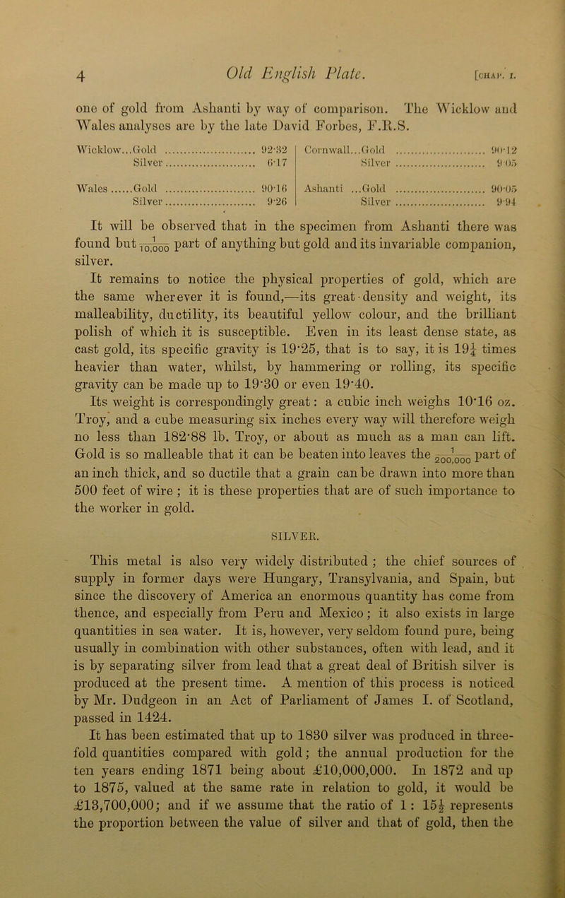 one of gold from Ashanti way of comparison. The Wicklow and Wales analyses are by the late David Forbes, F.K.S. Wicklow.,,Gold U2-82 Silver (id 7 Wales Gold SiO-Ki Silver y'26 Cornwall...Gold IM)-12 Silver S <)> Ashanti ...Gold Silver 9-9-1 It will be observed that in the specimen from Ashanti there was found but:j^QQ part of anything but gold and its invariable companion, silver. It remains to notice the physical properties of gold, which are the same wherever it is found,—its great • density and weight, its malleability, ductility, its beautiful yellow colour, and the brilliant polish of which it is susceptible. Even in its least dense state, as cast gold, its specific gravity is 19‘25, that is to say, it is 19| times heavier than water, whilst, by hammering or rolling, its specific gravity can be made up to 19'30 or even 19‘40. Its weight is correspondingly great: a cubic inch weighs 10T6 oz. Troy, and a cube measuring six inches every way will therefore weigh no less than 182'88 lb. Troy, or about as much as a man can lift. Gold is so malleable that it can be beaten into leaves the 200W0 an inch thick, and so ductile that a grain can be drawn into more than 500 feet of wire ; it is these properties that are of such importance to the worker in gold. SILVEE. This metal is also very widely distributed ; the chief sources of supply in former days were Hungary, Transylvania, and Spain, but since the discovery of America an enormous quantity has come from thence, and especially from Peru and Mexico; it also exists in large quantities in sea water. It is, however, veiy seldom found pure, being usually in combination with other substances, often with lead, and it is by separating silver from lead that a great deal of British silver is produced at the present time. A mention of this process is noticed by Mr. Dudgeon in an Act of Parliament of James I. of Scotland, passed in 1424. It has been estimated that up to 1830 silver was produced in three- fold quantities compared with gold; the annual production for the ten years ending 1871 being about 4^10,000,000. In 1872 and up to 1875, valued at the same rate in relation to gold, it would be ^13,700,000; and if we assume that the ratio of 1: 15^ represents the proportion between the value of silver and that of gold, then the