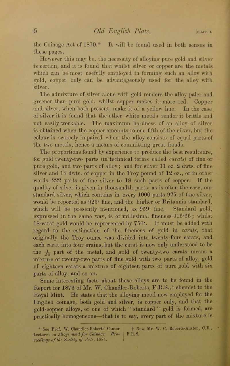the Coinage Act of 1870.* It will he found used in Loth senses in these pages. Howeyer this may he, the necessity of alloying pure gold and silver is certain, and it is found that whilst silver or copper are the metals which can he most usefully employed in forming such an alloy with gold, copper only can he advantageously used for the alloy with silver. The admixture of silver alone with gold renders the alloy paler and greener than pure gold, whilst copper makes it more red. Copper and silver, when both present, make it of a yellow hue. In the case of silver it is found that the other white metals render it brittle and not easily workable. The maximum hardness of an alloy of silver is obtained when the copper amounts to one-fifth of the silver, but the colour is scarcely impaired when the alloy consists of equal parts of the two metals, hence a means of committing great frauds. The proportions found by experience to produce the best results are, for gold twenty-two parts (in technical terms called carats) of fine or pure gold, and two parts of alloy; and for silver 11 oz. 2 dwts. of fine silver and 18 dwts. of copper in the Troy pound of 12 oz., or in other words, 222 parts of fine silver to 18 such parts of copper. If the quality of silver is given in thousandth parts, as is often the case, our standard silver, which contains in every 1000 parts 925 of fine silver, would be reported as 925' fine, and the higher or Britannia standard, which will be presently mentioned, as 959 fine. Standard gold, expressed in the same way, is of millesimal fineness 91666 ; whilst 18-carat gold would be represented by 750. It must be added vdth regard to the estimation of the fineness of gold in carats, that originally the Troy ounce was divided into twenty-four carats, and each carat into four grains, but the carat is now only understood to be the 25 part of the metal, and gold of twenty-two carats means a mixture of twenty-two parts of fine gold with two parts of alloy, gold of eighteen carats a mixture of eighteen parts of pure gold with six parts of alloy, and so on. Some interesting facts about these alloys are to be found in the Report for 1873 of Mr. W. Chandler-Roberts, F.R.S.,f chemist to the Royal Mint. He states that the alloying metal now employed for the English coinage, both gold and silver, is copper only, and that the gold-copper alloys, of one of which “ standard ” gold is formed, are practically homogeneous—that is to say, every part of the mixture is * See Prof. W. Chandler-Iloberts’ Cantor f Now Mr. W. C. Roberts-Austen, C.l>., Lectures on Alloys used for Coinage. Pro- F.R. S. ceedings of the Society of Arts, 1884.