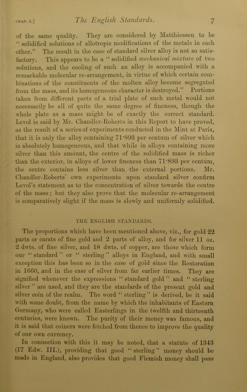of the same quality. They are considered by Matthiessen to be “ soliditied solutions of allotropic modifications of the metals in each other.” The result in the case of standard silver alloy is not so satis- factory. This appears to be a “ solidified mechanical mixture of two solutions, and the cooling of such an alloy is accompanied Avith a remarkable molecular re-arrangement, in A'irtue of which certain com- binations of the constituents of the molten alloy become segregated from the mass, and its homogeneous character is destroyed.” Portions taken from difierent 2)arts of a trial plate of such metal would not necessarily be all of quite the same degree of fineness, though the whole plate as a mass might be of exactly the correct standard. Level is said by Mr. Chandler-Roberts in this Be2)ort to have proved, as the result of a series of experiments conducted in the Mint at Paris, that it is only the alloy containing 71'893 per centum of silver Avhich is absolutely homogeneous, and that Avhile in alloys containing more silver than this amount, the centre of the solidified mass is richer than the exterior, in alloys of lower fineness than 71'893 per centum, the centre contains less siBer than the external 2>ortions. Mr. Chandler-Roberts’ own ex2)eriments upon standard silver confirm LeA’oTs statement as to' the concentration of silver towards the centre of the mass; but they also j)rove that the molecular re-arrangement is comparatively slight if the mass is sloAAdy and uniformly solidified. THE ENGLISH STANDARDS. The proportions which have been mentioned above, viz., for gold 22 parts or carats of fine gold and 2 2>arts of alloy, and for silver 11 oz. 2 dwts. of fine silver, and 18 dAvts. of copper, are those AARich form our “standard” or “ sterling” alloys in England, and AAuth small exception this has been so in the case of gold since the Restoration in 1660, and in the case of siRer from far earlier times. They are signified A\ReneA'er the expressions “ standard gold ” and “ sterling sih’er” are used, and they are the standards of the present gold and silver coin of the realm. The Avord “ sterling” is derived, be it said Avith some doubt, from the name by Avhich the inhabitants of Eastern Germany, avIio Avere called Easterlings in the twelfth and thirteenth centuries, Avere knoAvn. The i)urity of their money Avas famous, and it is said that coiners Avere fetched from thence to improA'e the quality of our OAvn currency. In connection with this it may be noted, that a statute of 1343 (17 EdAV. III.), jn-oviding that good “sterling” money should bo made in England, also jirovides that good Flemish money shall 2>ass