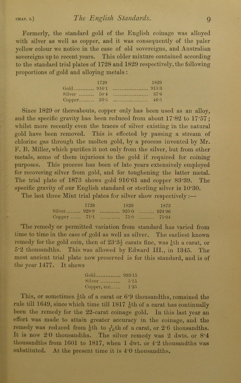 Formerly, the stamlard gold of the English coinage was alloyed with silver as well as coi)per, and it was consequently of the paler yellow colour we notice in the case of old sovereigns, and Australian sovereigns up to recent years. This older mixture contained according to the standard trial plates of 1728 and 1829 respectively, the following proportions of gold and alloying metals : 1728 1829 Gold .... 916-1 915-3 Silver .... 50-4 37-6 Copper .... 33-5 Since 1829 or thereabouts, copper only has been used as an alloy, and the specific gravity has been reduced from about 17'82 to 17‘57; whilst more recently even tlie traces of silver existing in the natural gold have been removed. This is eftected by passing a stream of chlorine gas through the molten gold, by a process invented by Mr. F. B. Miller, which purifies it not only from the silver, but from other metals, some of them injurious to the gold if required for coining purposes. This process has been of late years extensively employed for recovering silver from gold, and for toughening the latter metal. The trial plate of 1873 shows gold 916*61 and copper 83*39. The specific gravity of our English standard or sterling silver is 10*30. The last three Mint trial plates for silver show respectively:— 1728 1829 1873 Silver 928‘9 925-0 924-96 Copper 71-1 75-0 75-04 The remedy or permitted variation from standard has varied from time to time in the case of gold as well as silver. The earliest known remedy for the gold coin, then of 23*3| carats fine, was |-th a carat, or 5*2 thousandths. This was allowed by Edward III., in 1345. The most ancient trial plate now preserved is for this standard, and is of the year 1477. It shows Gold 993-15 Silver 5-15 Copper, etc 1’35 This, or sometimes ^-th of a carat or 6*9 thousandths, remained the rule till 1649, since which time till 1817 ^th of a carat has continually been the remedy for the 22-carat coinage gold. In this last j^ear an efibrt was made to attain greater accuracy in the coinage, and the remedy was reduced from ^th to -j^yth of a carat, or 2*6 thousandths. It is now 2*0 thousandths. . The silver remedy was 2 dwts. or 8*4 thousandths from 1601 to 1817, when 1 dwt. or 4*2 thousandths was substituted. At the present time it is 4*0 thousandths.