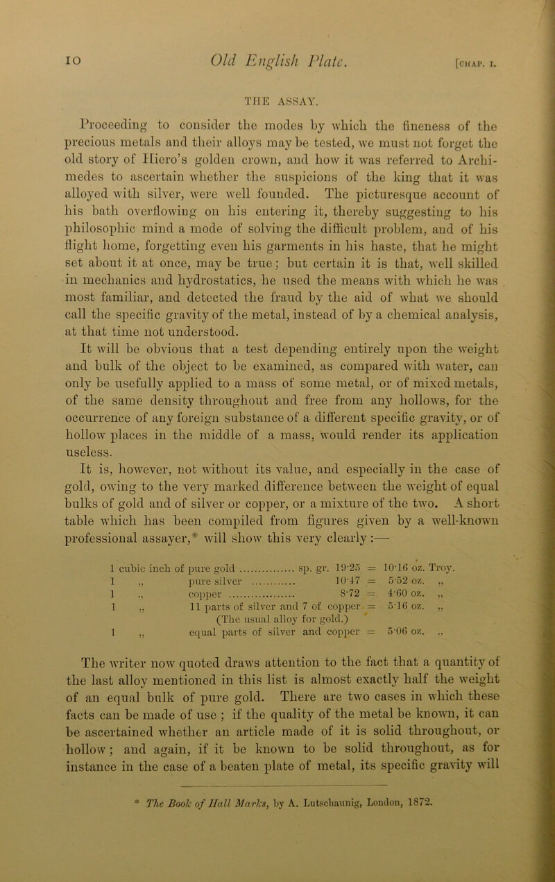 THE ASSAY. Proceeding to consider the modes by which the fineness of the precious metals and their alloys may he tested, we must not forget the old story of Hiero’s golden crown, and how it was referred to Archi- medes to ascertain whether the suspicions of the king that it was alloyed with silver, were well founded. The picturesque account of his hath overflowing on his entering it, thereby suggesting to his philosophic mind a mode of solving the difficult problem, and of his flight home, forgetting even his garments in his haste, that he might set about it at once, may be true; but certain it is that, well skilled in mechanics and hydrostatics, he used the means with which he was most familiar, and detected the fraud by the aid of what we should call the specific gravity of the metal, instead of by a chemical analysis, at that time not understood. It will be obvious that a test depending entirely upon the weight and bulk of the object to be examined, as compared with water, can only be usefully applied to a mass of some metal, or of mixed metals, of the same density throughout and free from any hollows, for the occurrence of any foreign substance of a different specific gravity, or of hollow places in the middle of a mass, would render its application useless. It is, however, not without its value, and especially in the case of gold, owing to the very marked difierence between the weight of equal bulks of gold and of silver or copper, or a mixture of the two. A short table which has been compiled from figures given by a well-knorwn professional assayer,* will show this very clearly:— 1 cubic inch of pure gold sp. gr. 19'2o = 10‘16 oz. Troy. 1 ,, pure silver U)’f7 = 5'52 oz. ,, 1 ., copper 8'72 = f'GO oz. „ 1 ,, 11 parts of silver and 7 of copper. - »'16 oz. ,, (The usual alloy for gold.) 1 „ equal parts of silver and copper == 5-06 oz. ., The writer now quoted draws attention to the fact that a quantity of the last alloy mentioned in this list is almost exactly half the weight of an equal bulk of pure gold. There are two cases in which these facts can be made of use ; if the quality of the metal be kuown, it can be ascertained whether an article made of it is solid throughout, or hollow; and again, if it be known to be solid throughout, as for instance in the case of a beaten plate of metal, its specific gravity will * The Booh of Hall Marks, by A. Lutschaunig, London, 1872.