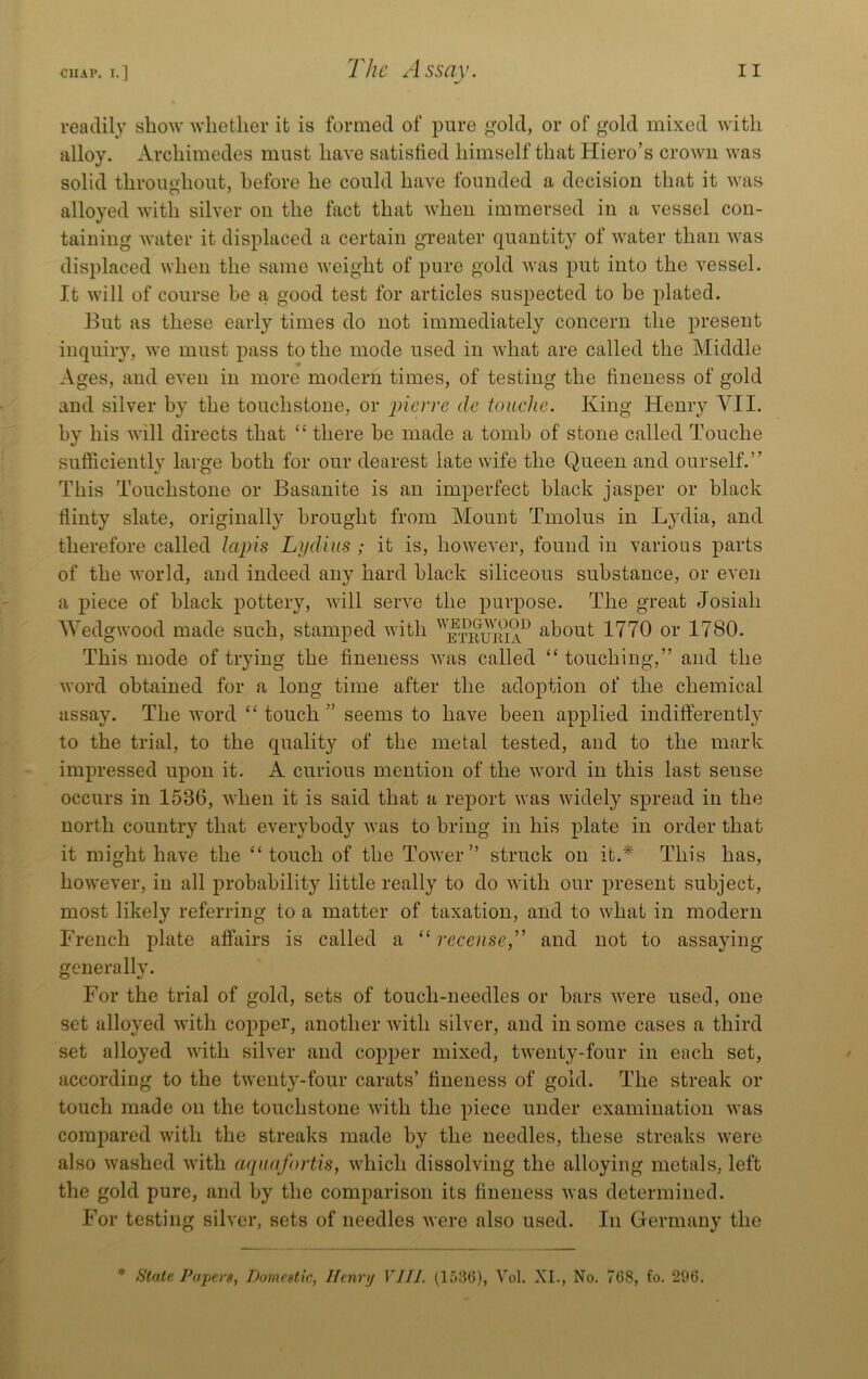 readily show 'whether it is formed of pure ^old, or of gold mixed with alloy. Archimedes must have satisfied himself that Hiero’s crown was solid throughout, before he could have founded a decision that it was alloyed with silver on the fact that when immersed in a vessel con- taining water it displaced a certain gTeater quantity of water than was displaced when the same weight of pure gold Avas put into the vessel. It Avill of course be a good test for articles suspected to be plated. J^ut as these early times do not immediately concern the present inquiry, Ave must pass to the mode used in Avhat are called the Middle Ages, and eA*en in more modern times, of testing the fineness of gold and sih^er by the touchstone, or pierre de touche. King Henry YII. by his AA’ill directs that “ there be made a tomb of stone called Touche sufficiently large both for our dearest late wife the Queen and ourself.” This Touchstone or Basanite is an imperfect black jasper or black flinty slate, originally brought from Mount Tmolus in L}’dia, and therefore called lapis Lijdius ; it is, hoAveA'er, found in various parts of the AA'orld, and indeed any hard black siliceous substance, or eA'en a piece of black pottery, Avill seiwe the purpose. The great Josiah WedgAvood made such, stamped Avith about 1770 or 1780. This mode of trying the fineness AA^as called “ touching,” and the AA’ord obtained for a long time after the adoption of the chemical assay. The Avord ‘‘touch” seems to have been applied indifferently to the trial, to the quality of the metal tested, and to the mark impressed upon it. A curious mention of the Avord in this last sense occurs in 1536, Avhen it is said that a report was Avidely spread in the north country that everybody Avas to bring in his plate in order that it might have the “ touch of the ToAA^er” struck on it.^ This has, hoAA'ever, in all probability little really to do AAdth our present subject, most likely referring to a matter of taxation, and to Avhat in modern French plate affairs is called a “ receiiseT and not to assaying generally. For the trial of gold, sets of touch-needles or bars Avere used, one set alloyed with copper, another Avith silver, and in some cases a third set alloyed Avith sih*er and copper mixed, tAA'enty-four in each set, according to the twenty-four carats’ fineness of gold. The streak or touch made on the touchstone Avith the piece under examination Avas compared Avith the streaks made by the needles, these streaks AA’ere also Avashed Avith a(pi(ifortis, Avhich dissolving the alloying metals, left the gold pure, and by the comparison its fineness Avas determined. For testing silver, sets of needles Avere also used. In Germany the * State Papers, Domestic, Henrij VJIL (lf)3(3), Vol. XL, No. 7(58, fo. 296.