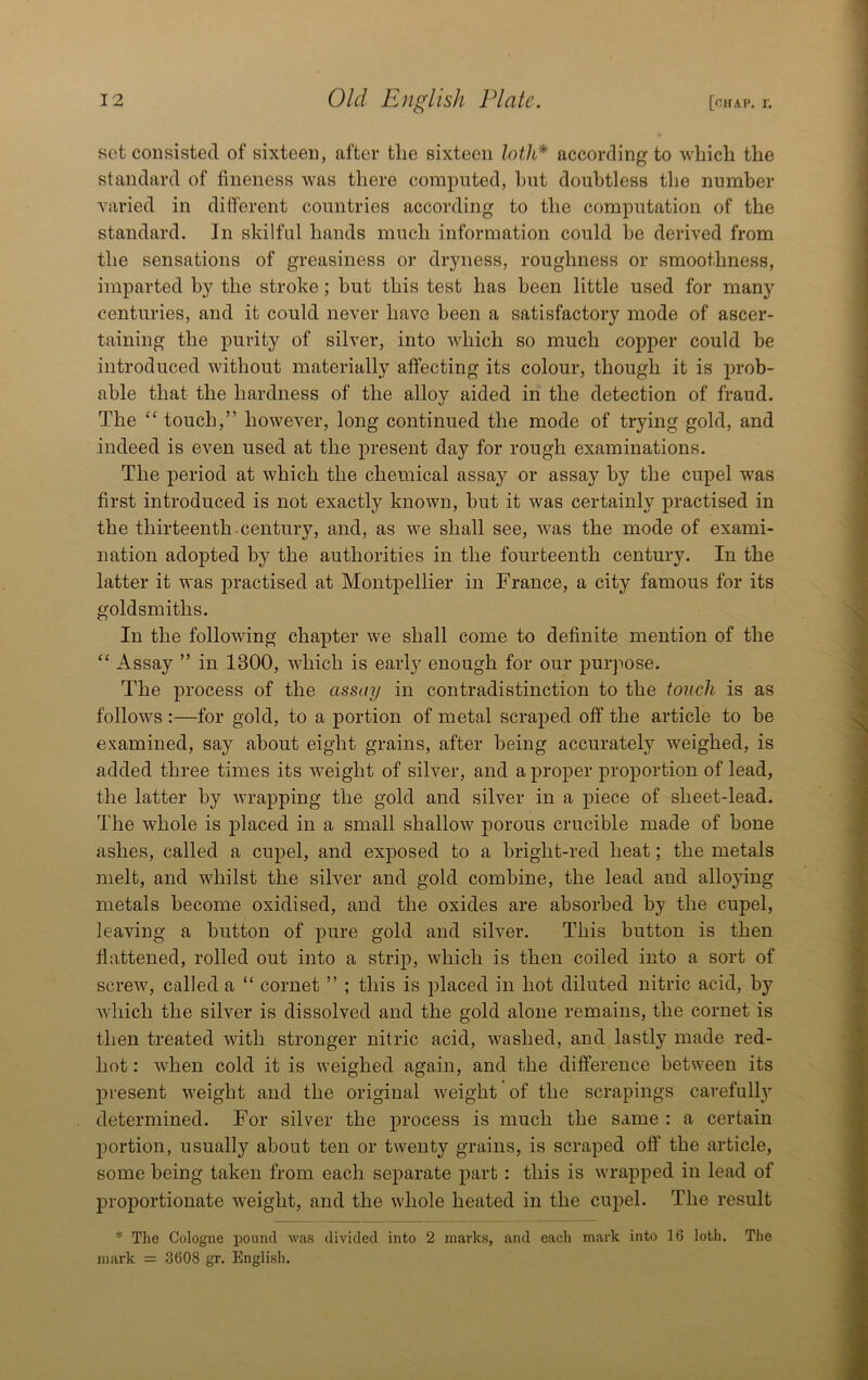 sot consisted of sixteen, after the sixteen loth* according to which the standard of fineness was there computed, ljut doubtless the number varied in different countries according to the computation of the standard. In skilful hands much information could be derived from the sensations of greasiness or dryness, roughness or smoothness, imparted by the stroke; but this test has been little used for many centuries, and it could never have been a satisfactory mode of ascer- taining the purity of silver, into which so much copper could be introduced without materially affecting its colour, though it is prob- able that the hardness of the alloy aided in the detection of fraud. The “ touch,” however, long continued the mode of trying gold, and indeed is even used at the present day for rough examinations. The period at which the chemical assay or assay by the cupel was first introduced is not exactly known, but it Avas certainly practised in the thirteenth, century, and, as we shall see, Avas the mode of exami- nation adopted by the authorities in the fourteenth century. In the latter it was practised at Montpellier in France, a city famous for its goldsmiths. In the following chapter Ave shall come to definite mention of the “ Assay ” in 1300, Avhich is earl}'^ enough for our purpose. The process of the assay in contradistinction to the toiicli is as follows :—for gold, to a portion of metal scraped off the article to be examined, say about eight grains, after being accurately weighed, is added three times its Aveight of silver, and a proper proportion of lead, the latter by Avrapping the gold and silver in a piece of sheet-lead. The Avhole is placed in a small shallow porous crucible made of bone ashes, called a cupel, and exposed to a bright-red heat; the metals melt, and whilst the silver and gold combine, the lead and alloying metals become oxidised, and the oxides are absorbed by the cupel, leaving a button of pure gold and sih'^er. This button is then flattened, rolled out into a strip, Avhich is then coiled into a sort of screw, called a “ cornet ” ; this is placed in hot diluted nitric acid, by Avhich the silver is dissolved and the gold alone remains, the cornet is then treated with stronger nitric acid, AA^ashed, and lastly made red- hot : AA^hen cold it is Aveighed again, and the difference betAveen its j)resent Aveight and the original Aveight of the scrapings carefull}’’ determined. For silver the process is much the same : a certain portion, usually about ten or twenty grains, is scraped off the article, some being taken from each separate part: this is Avrapped in lead of proportionate Aveight, and the Avhole heated in the cupel. The result * The Cologne pound was divided into 2 marks, and eacli mark into 16 loth. The mark = 3608 gr, English,