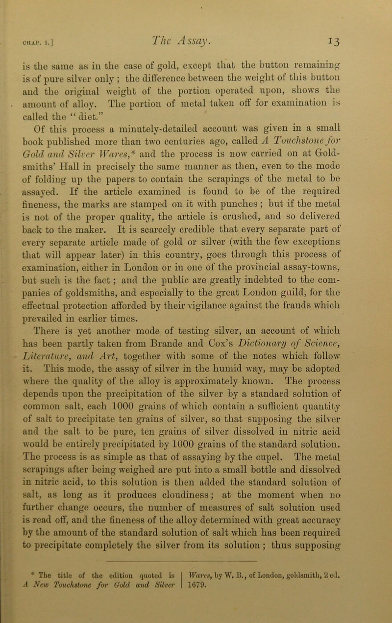 is the same as in the case of gold, except that the button remaining is of pure silver only ; the diftereiice between the weight of this button and the original weight of the portion operated upon, shows the amount of alloy. The portion of metal taken oli for examination is called the “ diet.” Of this process a minutely-detailed account was given in a smalt book published more than two centuries ago, called A Touchstone for Gold and Silver JVares* and the process is now carried on at Gold- smiths’ Hall in precisely the same manner as then, even to the mode of folding up the papers to contain the scrapings of the metal to be assayed. If the article examined is found to be of the required fineness, the marks are stamped on it with punches; but if the metal is not of the proper quality, the article is crushed, and so delivered back to the maker. It is scarcely credible that every separate part of every separate article made of gold or silver (with the few exceptions that will appear later) in this country, goes through this process of examination, either in London or in one of the provincial assay-towns, but such is the fact; and the public are greatly indebted to the com- panies of goldsmiths, and especially to the great London guild, for the effectual protection afforded by their vigilance against the frauds which prevailed in earlier times. There is yet another mode of testing silver, an account of which has been partly taken from Brande and Cox’s Dictionary of Science, Literature, and Art, together with some of the notes which follow it. This mode, the assay of silver in the humid way, may be adopted wLere the quality of the alloy is approximately known. The process depends upon the precipitation of the silver by a standard solution of common salt, each 1000 grains of which contain a sufficient quantity of salt to precipitate ten grains of silver, so that supposing the silver and the salt to be pure, ten grains of silver dissolved in nitric acid would be entirely precipitated by 1000 grains of the standard solution. The process is as simple as that of assaying by the cupel. The metal scrapings after being weighed are put into a small bottle and dissolved in nitric acid, to this solution is then added the standard solution of salt, as long as it produces cloudiness; at the moment when no further change occurs, the number of measures of salt solution used is read off, and the fineness of the alloy determined with great accuracy by the amount of the standard solution of salt which has been required to precipitate completely the silver from its solution ; thus supposing * The title of the edition quoted is A New Touchstone for Gold and Silva' Wares, by W. B., of London, goldsmith, 2 ed. 1679.