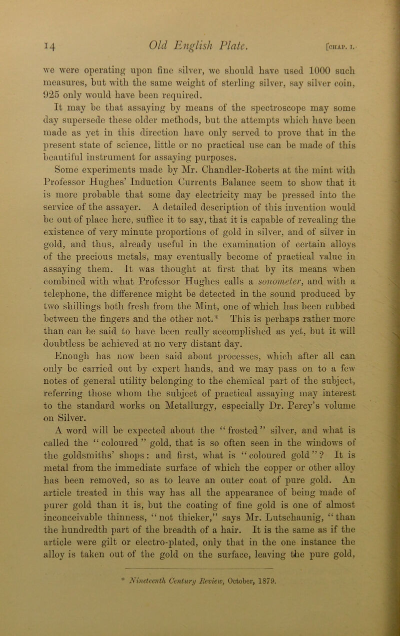 we Avere operating upon fine silver, Ave should have used 1000 such measures, but AA’ith the same Aveight of sterling silver, say silver coin, 1)25 only Avould have been required. It may he that assaying by means of the spectroscope may some day supersede these older methods, but the attempts Avhich have been made as yet in this direction have only served to prove that in the present state of science, little or no practical use can be made of this beautiful instrument for assaying purposes. Some experiments made by Mr. Chandler-Koberts at the mint Avith Professor Hughes’ Induction Currents Balance seem to shoAv that it is more probable that some day electricity may be pressed into the service of the assayer. A detailed description of this invention Avould be out of place here, suffice it to say, that it is capable of revealing the existence of very minute proportions of gold in silver, and of sih'er in gold, and thus, already useful in the examination of certain alloys of the precious metals, may eventually become of practical value in assaying them. It was thought at first that by its means Avhen combined Avith Avhat Professor Hughes calls a sonometer, and Avith a telephone, the difference might be detected in the sound produced by tAvo shillings both fresh from the Mint, one of which has been rubbed betAveen the fingers and the other not.* This is perhaps rather more than can be said to have been really accomplished as yet, but it will doubtless be achieA’^ed at no A'ery distant day. Enough has now been said about processes, Avhich after all can only be carried out by expert hands, and we may pass on to a feAV notes of general utility belonging to the chemical part of the subject, referring those Avhom the subject of practical assaying may interest to the standard Avorks on Metallurgy, especially Dr. Percy’s AMume on Silver. A word AAdll be expected about the “frosted” siHer, and what is called the “ coloured ” gold, that is so often seen in the windows of the goldsmiths’ shops: and first, what is “coloured gold”? It is metal from the immediate surface of Avhich the copper or other alloy has been removed, so as to leave an outer coat of pure gold. An article treated in this Avay has all the appearance of being made of purer gold than it is, but the coating of fine gold is one of almost inconceivable thinness, “not thicker,” says Mr. Lutschaunig, “than the hundredth part of the breadth of a hair. It is the same as if the article Avere gilt or electro-plated, only that in the one instance the alloy is taken out of the gold on the surface, leaAung the pure gold. * Nineteenth Century Review, October, 1879.
