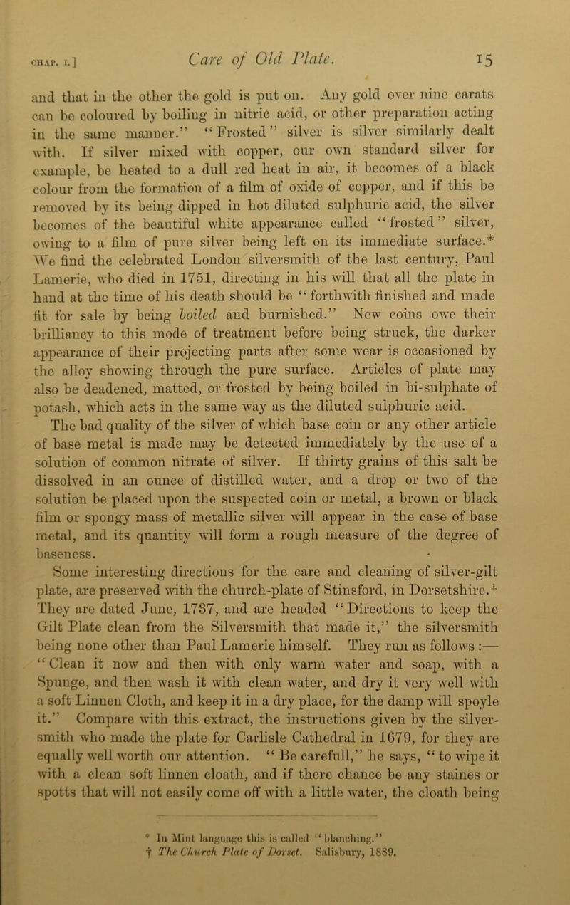 and that in the other the gold is put on. Any gold over nine carats can be coloured by boiling in nitric acid, or other preparation acting in the same manner.” “Frosted” silver is silver similarly dealt Avith. If silver mixed with copper, our own standard silver for example, be heated to a dull red heat in air, it becomes of a black colour from the formation of a film of oxide of copper, and if this be removed by its being dipped in hot diluted sulphuric acid, the silver becomes of the beautiful white appearance called “frosted” silver, owing to a film of pure silver being left on its immediate surface.* We find the celebrated London silversmith of the last century, Paul Lamerie, who died in 1751, directing in his will that all the plate in hand at the time of his death should be “ forthwith finished and made fit for sale by being hoiled and burnished.” New coins owe their brilliancy to this mode of treatment before being struck, the darker appearance of their projecting parts after some wear is occasioned by the alloy showing through the pure surface. Articles of plate may also be deadened, matted, or frosted by being boiled in bi-sulphate of potash, which acts in the same way as the diluted sulphuric acid. The bad quality of the silver of which base coin or any other article of base metal is made may be detected immediately by the use of a solution of common nitrate of silver. If thirty grains of this salt be dissolved in an ounce of distilled water, and a drop or two of the solution be placed upon the suspected coin or metal, a brown or black film or spongy mass of metallic silver will appear in the case of base metal, and its quantity will form a rough measure of the degree of baseness. Some interesting directions for the care and cleaning of silver-gilt plate, are preserved with the church-plate of Stinsford, in Dorsetshire, t They are dated June, 1737, and are headed “Directions to keep the Gilt Plate clean from the Silversmith that made it,” the silversmith being none other than Paul Lamerie himself. They run as follows :— “Clean it now and then with only warm water and soap, with a Spunge, and then wash it with clean water, and dry it very well Avith a soft Linnen Cloth, and keep it in a dry place, for the damp Avill spoyle it.” Compare with this extract, the instructions given by the siLer- smith Avho made the plate for Carlisle Cathedral in 1679, for they are equally well worth our attention. “ Be carefull,” he says, “ to wipe it with a clean soft linnen cloath, and if there chance be any staines or spotts that will not easily come off with a little Avater, the cloath being * In Mint language tliis is called “blanching.” t The Church Plate nf Dorset. Salisbury, 1889.