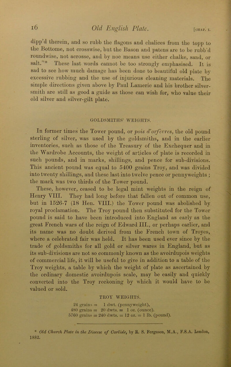 [chap. I. Old English Plate. dipp d therein, and so riibh the flagons and chalices from the topp to the Bottome, not crosswise, hut the Bason and patens are to be rubb'd roundwise, not acrosse, and by noe means use either chalke, sand, or salt.”* These last words cannot be too strongly emphasised. It is sad to see how much damage has been done to beautiful old plate by excessive rubbing and the use of injurious cleaning materials. The simple directions given above by Paul Lanierie and his brother silver- smith are still as good a guide as those can wish for, who value their old silver and silver-gilt plate. GOLDSMITHS’ WEIGHTS. In former times the Tower pound, or juns cVorfevres, the old pound sterling of silver, was used by the goldsmiths, and in the earlier inventories, such as those of the Treasury of the Exchequer and in the Wardrobe Accounts, the weight of articles of plate is recorded in such pounds, and in marks, shillings, and pence for sub-divisions. This ancient pound was equal to 5400 grains Troy, and was divided into twenty shillings, and these last into twelve pence or pennyweights ; the mark was two thirds of the Tower pound. These, however, ceased to be legal mint weights in the reign of Henry VIII. They had long before that fallen out of common use, but in 1526-7 (18 Hen. VIII.) the Tower pound was abolished by royal proclamation. The Troy pound then substituted for the Tower pound is said to have been introduced into England as early as the great French wars of the reign of Edward HI., or perhaps earlier, and its name was no doubt derived from the French town of Troyes, where a celebrated fair was held. It has been used ever since by the trade of goldsmiths for all gold or silver wares in England, but as its sub-divisions are not so commonly known as the avoirdupois weights of commercial life, it will be useful to give in addition to a table of the Troy w^eights, a table by which the weight of plate as ascertained by the ordinary domestic avoirdupois scale, may be easily and quickly converted into the Troy reckoning by which it Avould have to be valued or sold. TROY WEIGHTS. 24 grains = 1 clwt. (pennyweight). 4S0 grains = 20 clwts. = 1 oz. (ounce). 5760 grains = 240 dwts. = 12 oz. = 1 lb. (pound). * Old Church Plate in the Diocese of Carlisle, by R. S. Ferguson, M.A., F.S.A. London, 1882.
