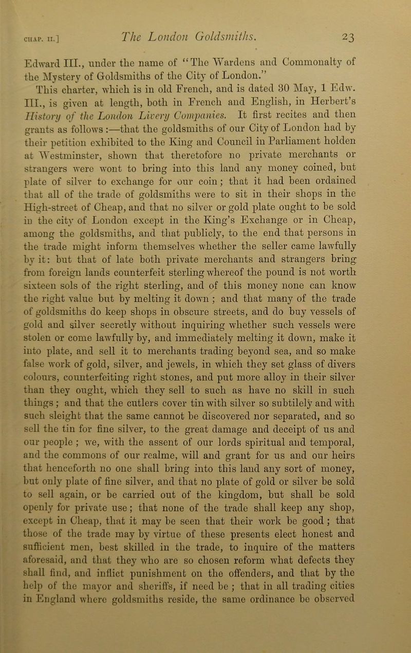 Edward III., under the name of “The Yv^ardeiis and Commonalty of the Mystery of Goldsmiths of the City of London.” This charter, which is in old French, and is dated 30 May, 1 Edw. III., is given at length, both in French and English, in Herbert’s History of the London Livery Comimnies. It first recites and then grants as follows :—that the goldsmiths of our City of London had by their petition exhibited to the King and Council in Parliament holden at A\'estminster, shown that theretofore no private merchants or strangers were wont to bring into this land any money coined, but plate of silver to exchange for our coin; that it had been ordained that all of the trade of goldsmiths were to sit in their shops in the High-street of Cheap, and that no silver or gold plate ought to be sold iu the city of London except in the King’s Exchange or in Cheap, among the goldsmiths, and that publicly, to the end that persons in the trade might inform themselves whether the seller came lawfully by it: but that of late both private merchants and strangers bring from foreign lands counterfeit sterling whereof the pound is not -worth sixteen sols of the right sterling, and of this money none can know the right value but by melting it down ; and that many of the trade of goldsmiths do keep shops in obscure streets, and do buy vessels of gold and silver secretly without inquiring whether such vessels were stolen or come lawfully by, and immediately melting it down, make it into plate, and sell it to merchants trading beyond sea, and so make false work of gold, silver, and je-wels, in w^hich they set glass of divers colours, counterfeiting right stones, and put more alloy in their silver than they ought, -vvhich they sell to such as have no skill in such things ; and that the cutlers cover tin with silver so snbtilely and with such sleight that the same cannot be discovered nor separated, and so sell the tin for fine silver, to the great damage and deceipt of us and our people ; we, with the assent of our lords spiritual and temporal, and the commons of our realme, will and grant for us and our heirs that henceforth no one shall bring into this laud any sort of money, but only plate of fine silver, and that no plate of gold or silver be sold to sell again, or be carried out of the kingdom, but shall be sold openly for private use; that none of the trade shall keep any shop, except in Cheap, that it may be seen that their work be good ; that those of the trade may by virtue of these presents elect honest and sufficient men, best skilled in the trade, to inquire of the matters aforesaid, and that they who are so chosen reform -what defects they shall find, and inflict punishment on the offenders, and that by the help of the mayor and sheriffs, if need be ; that in all trading cities in England where goldsmiths reside, the same ordinance be observed