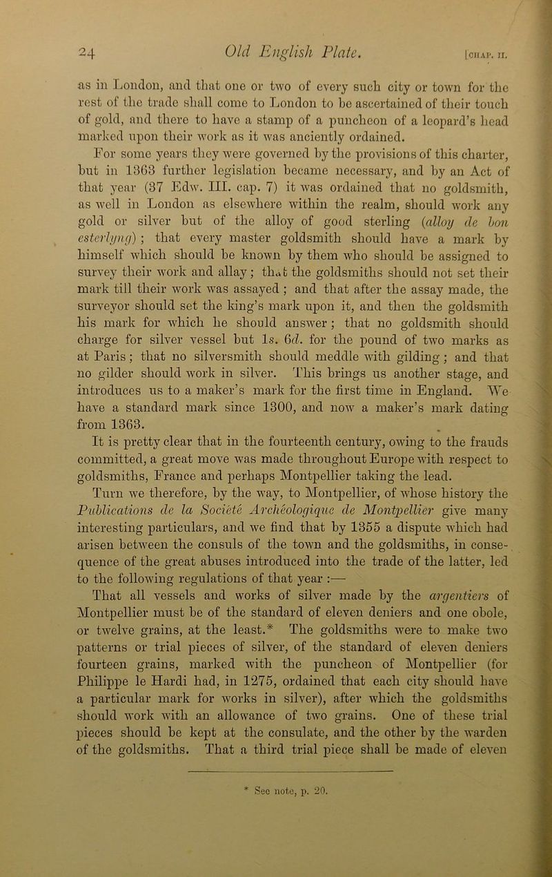 as ill London, and that one or two of every such city or tow'n for the rest of the trade shall come to London to he ascertained of their touch of gold, and there to have a stamp of a puncheon of a leopard’s head marked upon their work as it was anciently ordained. For some years they were governed by the provisions of this charter, but in 1363 further legislation became necessary, and by an Act of that year (37 Edw. III. cap. 7) it was ordained that no goldsmith, as Avell ill London as elsewhere within the realm, should work any gold or silver but of the alloy of good sterling {alloy de hon esterhing) ; that every master goldsmith should have a mark by himself which should be known by them who should be assigned to survey their work and allay; th.»t the goldsmiths should not set their mark till their work was assayed ; and that after the assay made, the surveyor should set the king’s mark upon it, and then the goldsmith his mark for which he should answer ; that no goldsmith should charge for silver vessel but Is. M. for the pound of two marks as at Paris; that no silversmith should meddle with gilding; and that no gilder should work in silver. This brings us another stage, and introduces us to a maker’s mark for the first time in England. We have a standard mark since 1300, and now a maker’s mark dating from 1363. * It is pretty clear that in the fourteenth century, owing to the frauds committed, a great move was made throughout Europe wuth respect to goldsmiths, France and perhaps Montpellier taking the lead. Turn we therefore, by the way, to Montpellier, of whose history the Piihlications de la Societe Archeologique de Mont2)ellier give many interesting particulars, and we find that by 1355 a dispute which had arisen between the consuls of the town and the goldsmiths, in conse- quence of the great abuses introduced into the trade of the latter, led to the following regulations of that year :— That all vessels and works of silver made by the argentiers of Montpellier must be of the standard of eleven deniers and one obole, or twelve grains, at the least.* The goldsmiths were to make two patterns or trial pieces of silver, of the standard of eleven deniers fourteen grains, marked with the puncheon of Montpellier (for Philippe le Hardi had, in 1275, ordained that each city should have a particular mark for works in silver), after which the goldsmiths should work with an allowance of twn grains. One of these trial pieces should be kept at the consulate, and the other by the warden of the goldsmiths. That a third trial piece shall be made of eleven * See note, p. 20.