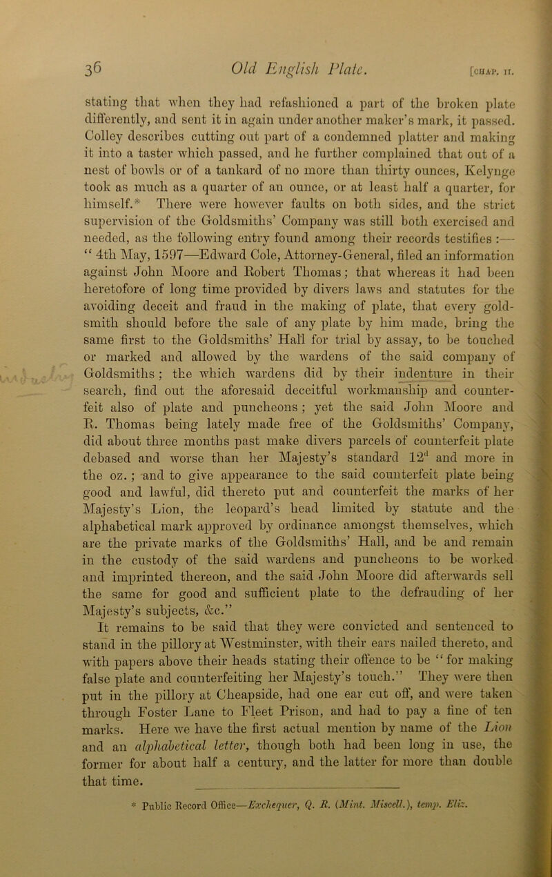 stating that 'when they had refashioned a part of the broken plate differently, and sent it in again under another maker’s mark, it passed. Colley describes cutting out part of a condemned platter and making it into a taster 'which passed, and he further complained that out of a nest of howls or of a tankard of no more than thirty ounces, Kelynge took as much as a quarter of au ounce, or at least half a quarter, for himself.*' There were however faults on both sides, and the strict supervision of the Goldsmiths’ Company was still both exercised and needed, as the following entry found among their records testifies :— “ 4th May, 1597—Edward Cole, Attorney-General, filed an information against John Moore and Eobert Thomas; that whereas it had been heretofore of long time provided by divers laws and statutes for the avoiding deceit and fraud in the making of plate, that every gold- smith should before the sale of any plate by him made, bring the same first to the Goldsmiths’ Hall for trial by assay, to he touched or marked and allowed by the wardens of the said company of Goldsmiths; the which wardens did by their indenture in their search, find out the aforesaid deceitful workmanship and counter- feit also of plate and puncheons; yet the said John Moore and K. Thomas being lately made free of the Goldsmiths’ Compan}-, did about three months past make divers parcels of counterfeit plate debased and worse than her Majesty’s standard 1‘2‘^ and more in the oz.; and to give appearance to the said counterfeit plate being good and lawful, did thereto put and counterfeit the marks of her Majesty’s Lion, the leopard’s head limited by statute and the alphabetical mark approved by ordinance amongst themselves, which are the private marks of the Goldsmiths’ Hall, and be and remain in the custody of the said wardens and puncheons to be worked and imprinted thereon, and the said John Moore did afterwards sell the same for good and sufficient plate to the defrauding of her Majesty’s subjects, &c.” It remains to be said that they were convicted and sentenced to stand in the pillory at Westminster, with their ears nailed thereto, and 'with papers above their heads stating their offence to be “for making false plate and counterfeiting her Majesty’s touch.” They Avere then put in the pillory at Cheapside, had one ear cut off, and Avere taken through Foster Lane to Fleet Prison, and had to pay a fine of ten marks. Here Ave have the first actual mention by name of the Lion and an cdplicibetical letter, though both had been long in use, the former for about half a century, and the latter for more than double that time. \ b ■ ' «• [ ■ ■ * Public Record Office—Exchequer, Q. R. {Mint. MiscelL), tern]). Elk.