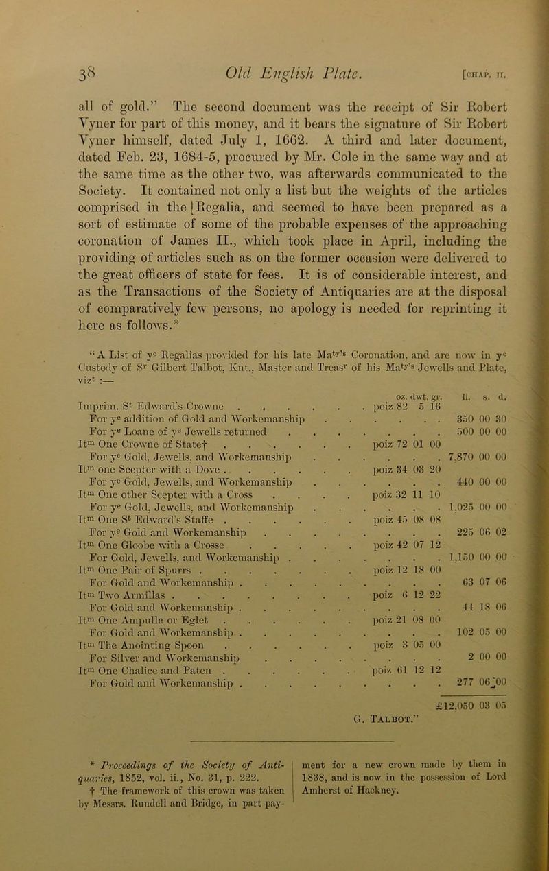 all of gold.” Tlie second document was the receipt of Sir Robert 3'yner for part of this money, and it bears the signature of Sir Robert Yyner himself, dated July 1, 1G62. A third and later document, dated Feb. 23, 1684-5, procured by Mr. Cole in the same way and at the same time as the other two, was afterwards communicated to the Society. It contained not only a list but the weights of the articles comprised in the [Regalia, and seemed to have been prepared as a sort of estimate of some of the probable expenses of the approaching coronation of James II., which took place in April, including the providing of articles such as on the former occasion were delivered to the great officers of state for fees. It is of considerable interest, and as the Transactions of the Society of Antiquaries are at the disposal of comparatively few persons, no apology is needed for reprinting it here as follows.* “A List of y® Eegalias provided for his late Ma^'J'’** Coronation, and are now in y® Chistody of S^’ Gilbert Talbot, Knt., Master and Treas’’ of his Ma^v's Jewells and Plate, vizt :— oz. dwt gr. li. s. d. Imprim. Edward's Crowiie . poiz 82 5 16 For y® addition of Gold and Workemanship • • . 350 00 30 For y® Loan e of y® Jewells returned • . • . 500 00 00 One Crowne of Statef poiz 72 01 00 For y® Gold, Jewells, and Workemanship • • • . 7,870 00 00 Ifii one Scepter with a Dove poiz 34 03 20 For y® Gold, Jewells, and Workemanship • • • . 440 00 00 It'>i One other Scepter with a Cross .... poiz 32 11 10 For y® Gold, Jewells, and Workemanship . • • . 1,025 00 00 It“ One S*^ Edward’s Staffe poiz 4.-) 08 08 For y® Gold and Workemanship .... . t • . 225 06 02 It®^ One Gloobe with a Crosse poiz 42 07 12 For Gold, Jewells, and Workemanship . . . 1,150 00 00 It™ One Pair of Spurrs poiz 12 18 00 For Gold and Workemanship . 63 07 06 It™ Two Armillas . poiz () 12 22 For Gold and Workemanship . • 44 18 06 It™ One Ampulla or Eglet poiz 21 08 00 For Gold and Workemanship . . . 102 05 00 It™ The Anointing Spoon poiz 3 05 00 For Silver and Workemanship .... . . 2 00 00 It™ One Chalice and Paten poiz (!1 12 12 For Gold and Workemanship . . 277 06J00 £12,050 03 05 G. Talbot.” * Proceedings of the Society of Anti- quaries, 1852, vol. ii.. No, 31, p. 222. t Tlie framework of this crown was taken by Messrs. Runclell and Bridge, in part pay- ment for a new crown made by them in 1838, and is now in the possession of Lord Amherst of Hackney,