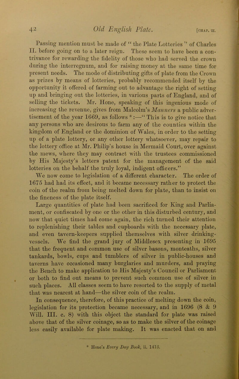 Passing mention must be made of “ the Plate Lotteries ” of Charles II. before going on to a later reign. These seem to have been a con- trivance for rewarding the fidelity of those who had served the crown during the interregnum, and for raising money at the same time for present needs. The mode of distributing gifts of plate from the Crown as prizes by means of lotteries, probably recommended itself by the opportunity it offered of farming out to advantage the right of setting up and bringing out the lotteries, in various parts of England, and of selling the tickets. Mr. Hone, speaking of this ingenious mode of increasing the revenue, gives from Malcolm’s Manners a public adver- tisement of the year 1669, as follows *:—“ This is to give notice that any persons who are desirous to farm any of the counties within the kingdom of England or the dominion of Wales, in order to the setting up of a plate lottery, or any other lottery whatsoever, may repair to the lottery office at Mr. Philip’s house in Mermaid Court, over against the mews, where they may contract with the trustees commissioned by His Majesty’s letters patent for the management of the said lotteries on the behalf the truly loyal, indigent officers.” We now come to legislation of a different character. The order of 1675 had had its effect, and it became necessary rather to protect the coin of the realm from being melted down for plate, than to insist on the fineness of the plate itself. Large quantities of plate had been sacrificed for King and Parlia- ment, or confiscated by one or the other in this disturbed century, and now that quiet times had come again, the rich turned their attention to replenishing their tables and cupboards with the necessary plate, and even tavern-keepers supplied themselves with silver drinking- vessels. We find the grand jury of Middlesex presenting in 1695 that the frequent and common use of silver basons, monteaths, silver tankards, bowls, cups and tumblers of silver in public-houses and taverns have occasioned many burglaries and murders, and praying the Bench to make application to His Majesty’s Council or Parliament or both to find out means to prevent such common use of silver in such places. All classes seem to have resorted to the supply of metal that was nearest at hand—the silver coin of the realm. In consequence, therefore, of this practice of melting down the coin, legislation for its protection became necessary, and in 1696 (8 & 9 Will. III. c. 8) with this object the standard for plate was raised above that of the silver coinage, so as to make the silver of the coinage less easily available for plate making. It was enacted that on and * Hone’s Every Day BooTc, ii. 1413.
