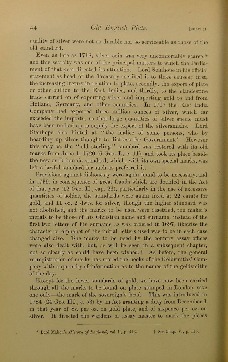 qiiality of silver were not so durable nor so serviceable as those of the old standard. Even as late as 1718, silver coin was very uncomfortably scarce,* and this scarcity was one of the principal matters to which the Parlia- ment of that year directed its attention. Lord Stanhope in his official statement as head of the Treasury ascribed it to three causes; first, the increasing luxury in relation to plate, secondly, the export of plate or other bullion to the East Indies, and thirdly, to the clandestine trade carried on of exporting silver and importing gold to and from Holland, Germany, and other countries. In 1717 the East India Company had exported three million ounces of silver, which far exceeded the imports, so that large quantities of silver specie must have been melted up to supply the export of the silversmiths. Lord Stanhope also hinted at “the malice of some persons, who by hoarding up silver thought to distress the Government.” However this may be, the “old sterling” standard was restored with its old marks from June 1, 1720 (6 Geo. I., c. 11), and took its place beside the new or Britannia standard, which, with its own special marks, was left a lawful standard for such as preferred it. Provisions against dishonesty were again found to be necessary, and in 1739, in consequence of great frauds which are detailed in the Act of that year (12 Geo. II., cap. 26), particularly in the use of excessive quantities of solder, the standards were again fixed at 22 carats for gold, and 11 oz. 2 dwts. for silver, though the higher standard was not abolished, and the marks to be used were resettled, the maker’s initials to be those of his Christian name and surname, instead of the first two letters of his surname as was ordered in 1697, likewise the character or alphabet of the initial letters used was to be in each case changed also. The marks to be used by the country assay offices were also dealt with, but, as will be seen in a subsequent chapter, not so clearly as could have been wished.! As before, the general re-registration of marks has stored the books of the Goldsmiths’ Com- pany with a quantity of information as to the names of the goldsmiths of the day. Except for the lower standards of gold, we have now been carried through all the marks to be found on plate stamped in London, save one only—the mark of the sovereign’s head. This was introduced in 1784 (24 Geo. III., c. 53) by an Act granting a duty from December 1 in that year of 8s. per oz. on gold plate, and of sixpence per oz. on silver. It directed the Avardens or assay master to mark the pieces Lord Mahon’.s IJidorij of Enjland, vol i., p. 443. f See Chap. V., p. 115.