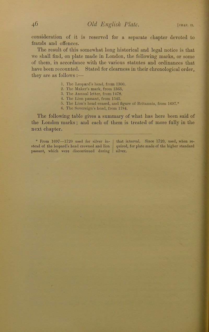 consideration of it is reserved for a separate chapter devoted to frauds and offences. The result of this somewhat long historical and legal notice is that we shall find, on plate made in London, the following marks, or some of them, in accordance with the various statutes and ordinances that have been recounted. Stated for clearness in their chronological order, they are as follows :— 1. The Leopard’s head, from 130U. 2. The Maker’s mark, L'om 1803. 3. The Annual letter, from 1478. 4. The Lion passant, from 154.5. 5. The Lion’s head erased, and figure of Britannia, from 1097.* 0. The Sovereign’s head, from 1784. The following table gives a summary of what has here been said of the London marks; and each of them is treated of more fully in the next chapter. * From 1097—1720 used for silver in- .stead of the leopard’s head crowned and lion passant, which were discontinued during that interval. Since 1720, used, when re- quired, for plate made of the higher standard silver.
