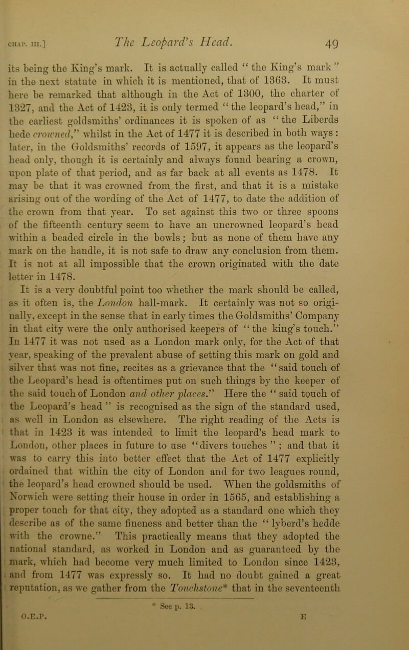 its being the King’s mark. It is actually called “ the King’s mark ” in the next statute in ■which it is mentioned, that of 1363. It must here be remarked that although in the Act of 1300, the charter of 13*27, and the Act of 1423, it is only termed ‘‘the leopard’s head,” in the earliest goldsmiths’ ordinances it is spoken of as “the Liberds hede croicnedT whilst in the Act of 1477 it is described in both ways : later, in the Goldsmiths’ records of 1597, it appears as the leopard’s head only, though it is certainly and always found bearing a crown, upon plate of that period, and as far back at all events as 1478. It may be that it was crowned from the first, and that it is a mistake arising out of the -ft'ording of the Act of 1477, to date the addition of the crown from that year. To set against this two or three spoons of the fifteenth century seem to have an uncrowned leopard’s head within a beaded circle in the bowls; but as none of them have any mark on the handle, it is not safe to draw any conclusion from them. It is not at all impossible that the crown originated with the date letter in 1478. It is a very doubtful point too whether the mark should be called, as it often is, the London hall-mark. It certainly was not so origi- nally, except in the sense that in early times the Goldsmiths’ Company in that city were the only authorised keepers of “the king’s touch.” In 1477 it was not used as a London mark only, for the Act of that year, speaking of the prevalent abuse of setting this mark on gold and silver that was not fine, recites as a grievance that the “said touch of the Leopard’s head is oftentimes put on such things by the keeper of the said touch of London and other 'places. Here the “ said touch of the Leopard’s head ” is recognised as the sign of the standard used, as well in London as elsewhere. The right reading of the Acts is that in 1423 it was intended to limit the leopard’s head mark to London, other places in future to use “divers touches ” ; and that it was to carry this into better effect that the Act of 1477 explicitly ordained that within the city of London and for two leagues round, the leopard’s head crowned should be used. When the goldsmiths of Norwich w'ere setting their house in order in 1565, and establishing a proper touch for that city, they adopted as a standard one which they describe as of the same fineness and better than the “ lyberd’s hedde with the crowme.” This practically means that they adopted the national standard, as worked in London and as guaranteed by the mark, which had become very much limited to London since 1423,. and from 1477 w*as expressly so. It had no doubt gained a great reputation, as we gather from the Touchstone* that in the seventeenth O.E.P. * See p. n. E