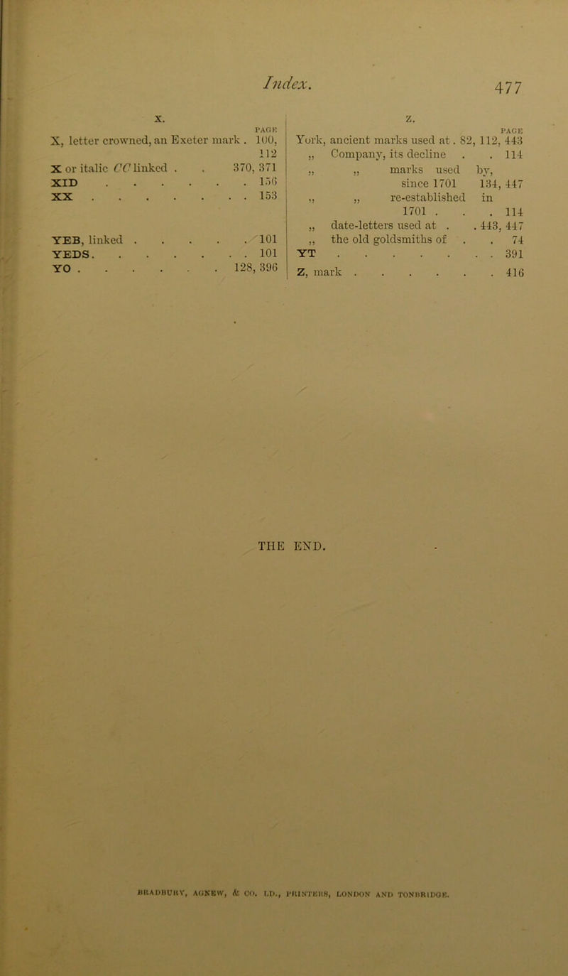 X. PAOK z. PAGE X, letter crowned, an Exeter mark . lUO, York, ancient marks used at. 82 112, 443 112 )? Company, its decline . 114 X or italic CC linked . 370, 371 M „ marks used by. XID . . lot) since 1701 134,447 XX . 153 1? „ re-established in 1701 . . 114 >5 date-letters used at . . 443, 447 YEB, linked . • . 101 >) the old goldsmiths of . 74 YEDS, • • • 101 YT ..... . . 391 YO . • 128 396 Z, mark . 416 THE END. BllADBt'KV, AOKEW, <t CO. t.D., I'KINTEIIS, LONDON AND TONIIRIDOK.