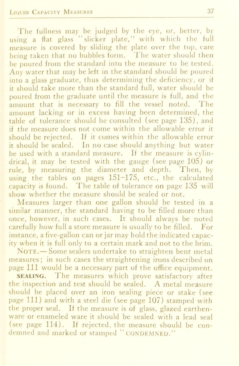 'I'lie fullness may be judged by the eye, or, better, by usiiiji a Hat {jlass “slicker i)late,” with wliich the full measure is covered by slidinj^ the plate over the toji, care being taken that no bubbles form. I'he w’ater should then be poured from the standard into the measure to be tested. Any water that may be left in the standard should be poured into a glass graduate, thus determining the deficiency, or if it should take more than the standard full, water should be poured from the graduate until the measure is full, and the amount that is necessary to fill the vessel noted. I'he amount lacking or in excess having been determined, the table of tolerance should be consulted (see page 135), and if the measure does not come within the allowable error it should be rejected. If it comes within the allowable error it should be sealed. In no case should anything but water be used with a standard measure. If the measure is cylin- drical, it may be tested with the gauge (see page 105) or rule, by measuring the diameter and depth. Then, by using the tables on pages 151—175, etc., tbe calculated capacity is found. The table of tolerance on page 135 will show whether the measure should be sealed or not. Measures larger than one gallon should be tested in a similar manner, the standard having to be filled more than once, however, in such cases. It should always be noted carefully how full a store measure is usually to be filled. For instance, a five-gallon can or jar may hold the indicated capac- ity when it is full only to a certain mark and not to the brim. Note.— Some sealers undertake to straighten bent metal measures; in such cases the straightening irons described on page 111 would be a necessary part of the office equipment. SEALING. 'Fhe measures which prove satisfactory after the inspection and test should be sealed. A metal measure should be placed over an iron sealing piece or stake (see page 111) and with a steel die (see page 107) stamped wdth the proper seal. If the measure is of glass, glazed earthen- ware or enameled ware it should be sealed with a lead seal (see page 114). If rejected, the measure should be con- demned and marked or stamped “CONDEMNED.”