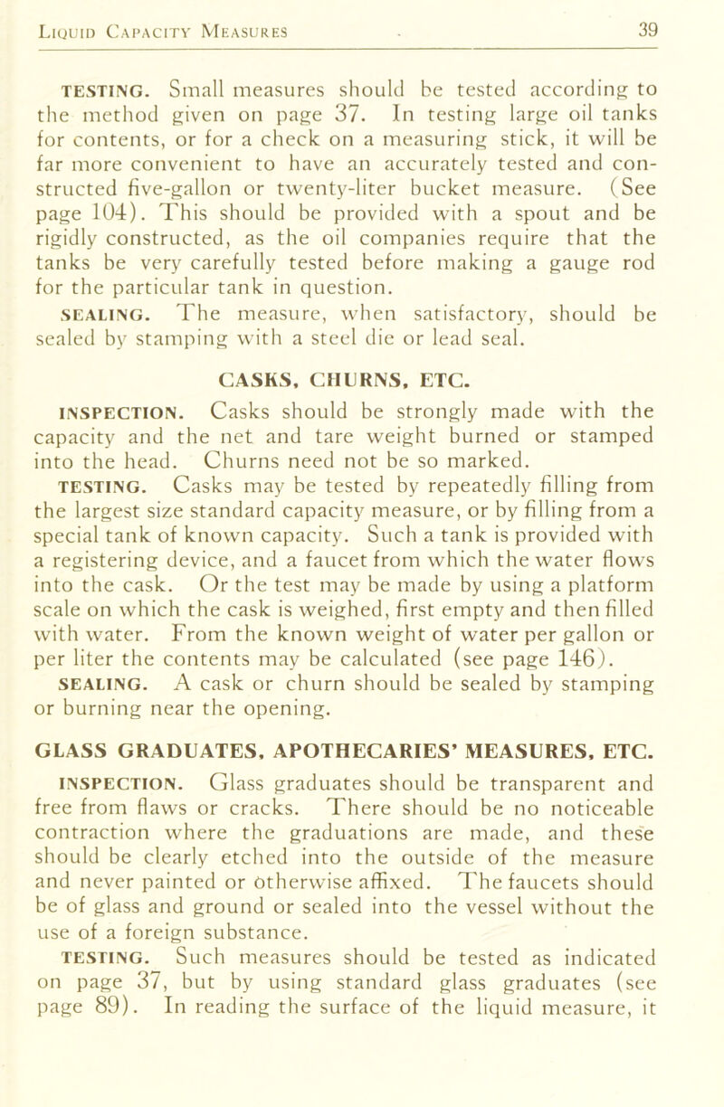 TESTING. Small measures should be tested according to the method given on page 37. In testing large oil tanks for contents, or for a check on a measuring stick, it will be far more convenient to have an accurately tested and con- structed five-gallon or twenty-liter bucket measure. (See page 104). This should be provided with a spout and be rigidly constructed, as the oil companies require that the tanks be very carefully tested before making a gauge rod for the particular tank in question. SEALING. The measure, when satisfactory, should be sealed by stamping with a steel die or lead seal. CASKS, CHURNS. ETC. INSPECTION. Casks should be strongly made with the capacity and the net and tare weight burned or stamped into the head. Churns need not be so marked. TESTING. Casks may be tested by repeatedly filling from the largest size standard capacity measure, or by filling from a special tank of known capacity. Such a tank is provided with a registering device, and a faucet from which the water flows into the cask. Or the test may be made by using a platform scale on which the cask is weighed, first empty and then filled with water. From the known weight of water per gallon or per liter the contents may be calculated (see page 146J. SEALING. A cask or churn should be sealed by stamping or burning near the opening. GLASS GRADUATES. APOTHECARIES’ MEASURES. ETC. INSPECTION. Glass graduates should be transparent and free from flaws or cracks. There should be no noticeable contraction where the graduations are made, and thes'e should be clearly etched into the outside of the measure and never painted or Otherwise affixed. The faucets should be of glass and ground or sealed into the vessel without the use of a foreign substance. TESTING. Such measures should be tested as indicated on page 37, but by using standard glass graduates (see page 89). In reading the surface of the liquid measure, it