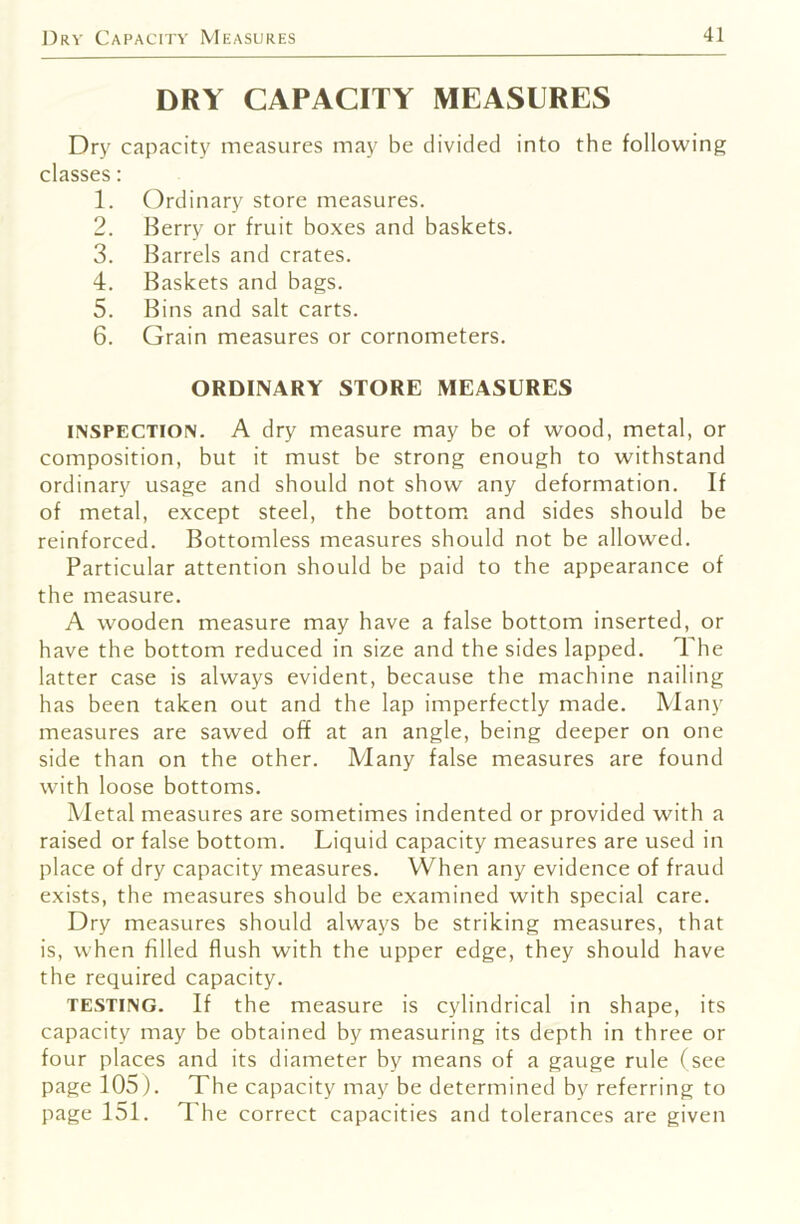 DRY CAPACITY MEASURES Dry capacity measures may be divided into the following classes: 1. Ordinary store measures. 2. Berry or fruit boxes and baskets. 3. Barrels and crates. 4. Baskets and bags. 5. Bins and salt carts. 6. Grain measures or cornometers. ORDINARY STORE MEASURES INSPECTION. A dry measure may be of wood, metal, or composition, but it must be strong enough to withstand ordinary usage and should not show any deformation. If of metal, except steel, the bottom, and sides should be reinforced. Bottomless measures should not be allowed. Particular attention should be paid to the appearance of the measure. A wooden measure may have a false bottom inserted, or have the bottom reduced in size and the sides lapped. The latter case is always evident, because the machine nailing has been taken out and the lap imperfectly made. Many measures are sawed off at an angle, being deeper on one side than on the other. Many false measures are found with loose bottoms. Metal measures are sometimes indented or provided with a raised or false bottom. Liquid capacity measures are used in place of dry capacity measures. When any evidence of fraud exists, the measures should be examined with special care. Dry measures should always be striking measures, that is, when filled flush with the upper edge, they should have the required capacity. TESTING. If the measure is cylindrical in shape, its capacity may be obtained by measuring its depth in three or four places and its diameter by means of a gauge rule (see page 105). The capacity may be determined by referring to page 151. The correct capacities and tolerances are given