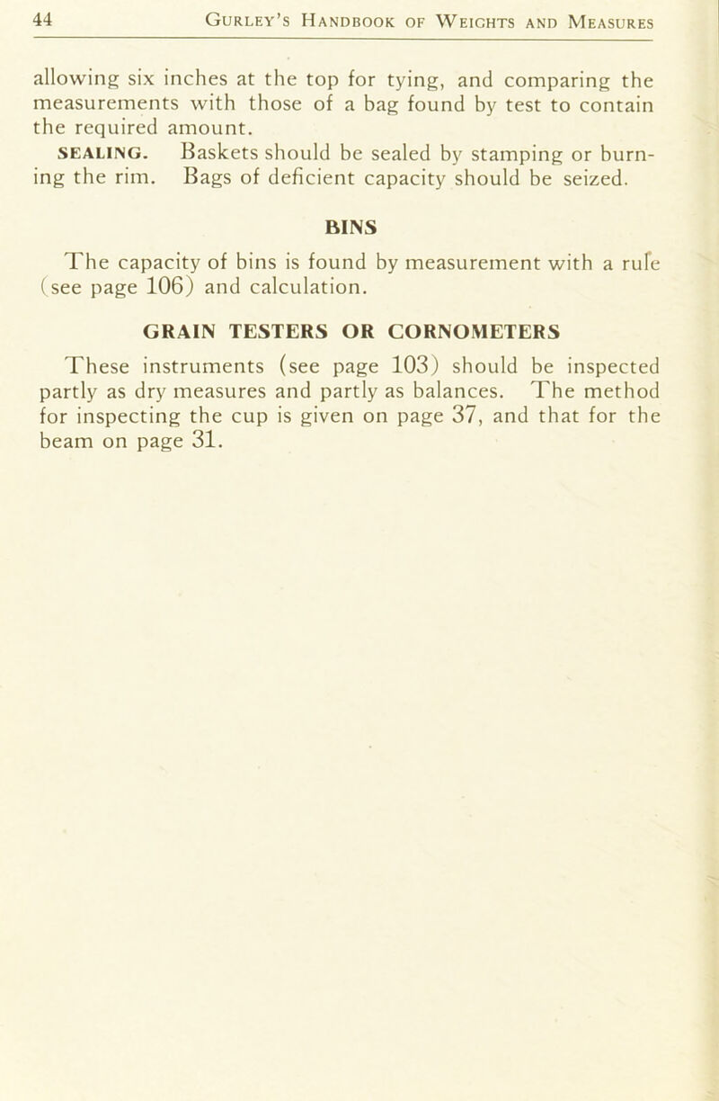 allowing six inches at the top for tying, and comparing the measurements with those of a bag found by test to contain the required amount. SEALi>G. Baskets should be sealed by stamping or burn- ing the rim. Bags of deficient capacity should be seized. BINS The capacity of bins is found by measurement with a rufe (see page 106) and calculation. GRAIN TESTERS OR CORNOMETERS These instruments (see page 103) should be inspected partly as dry measures and partly as balances. The method for inspecting the cup is given on page 37, and that for the beam on page 31.