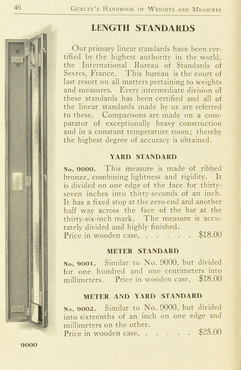 LENGTH STANDARDS Our primary linear standards have been cer- tified by the highest authority in the world, the International Bureau of Standards of Sevres, France. This bureau is the court of last resort on all matters pertaining to weights and measures. Every intermediate division of these standards has been certified and all of the linear standards made by us are referred to these. Comparisons are made on a com- parator of exceptionally heavy construction and in a constant temperature room; thereby the highest degree of accuracy is obtained. YARD STANDARD No. 9000. This measure is made of ribbed bronze, combining lightness and rigidity. It is divided on one edge of the face for thirty- seven inches into thirty-seconds of an inch. It has a fixed stop at the zero end and another half way across the face of the bar at the thirty-six-inch mark. The measure is accu- rately divided and highly finished. Price in wooden case, $18.00 METER STANDARD No. 9001. Similar to No. 9000, but divided for one hundred and one centimeters into millimeters. Price in wooden case, $18.00 METER AND YARD STANDARD No. 9002. Similar to No. 9000, but divided into sixteenths of an inch on one edge and millimeters on the other. Price in wooden case, $25.00