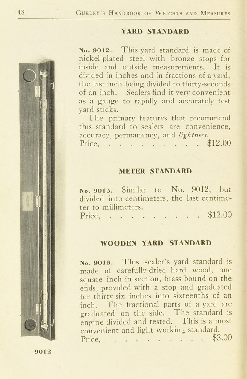 YARD STANDARD No. 9012. This yard standard is made of nickel-plated steel with bronze stops for inside and outside measurements. It is divided in inches and in fractions of a yard, the last inch being divided to thirty-seconds of an inch. Sealers find it very convenient as a gauge to rapidly and accurately test yard sticks. The primary features that recommend this standard to sealers are convenience, accuracy, permanency, and lightness. Price, $12.00 METER STANDARD No. 9013. Similar to No. 9012, but divided into centimeters, the last centime- ter to millimeters. Price, $12.00 WOODEN YARD STANDARD No. 9013. This sealer’s yard standard is made of carefully-dried hard wood, one square inch in section, brass bound on the ends, provided with a stop and graduated for thirty-six inches into sixteenths of an inch. The fractional parts of a yard are graduated on the side. The standard is engine divided and tested. This is a most convenient and light working standard. Price, $3.00