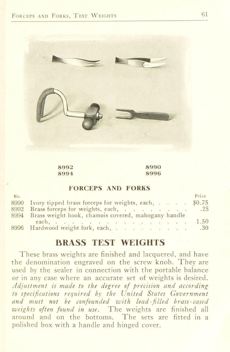 Forceps and Forks, 'Fest Weights 8992 8990 8994 8996 FORCEPS AND FORKS No. Price 8990 Ivory tipped brass forceps for weights, each, .... I{!0.75 8992 Brass forceps for weights, each, .25 8994 Brass tveight hook, chamois covered, mahogany handle each, 1.50 8996 Hardwood weight fork, each, .30 BRASS TEST WEIGHTS These brass weights are finished and lacquered, and have the denomination engraved on the screw knob. They are used by the sealer in connection with the portable balance or in any case where an accurate set of weights is desired. Adjustment is made to the degree of precision and according to specifications required by the United States Government and must not he confounded with lead-filled brass-cased weights often found in use. The weights are finished all around and on the bottoms. The sets are fitted in a polished box with a handle and hinged cover.