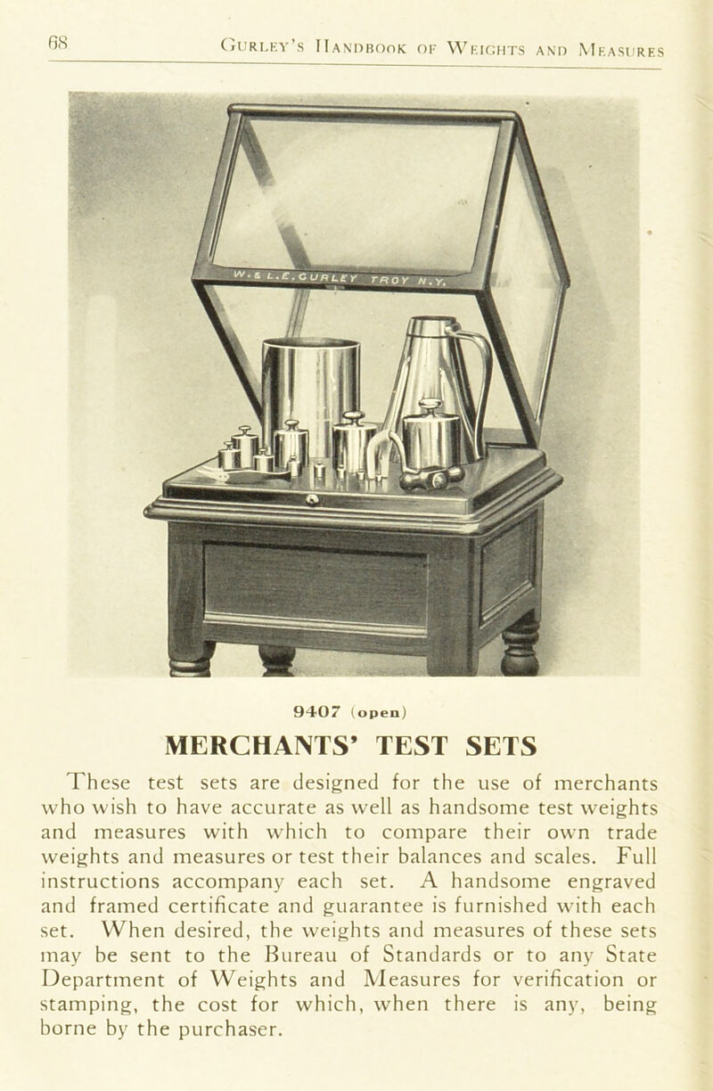 6S (^uri.ky’s IIanobook of VVkiohts and Mra.surf.s 9407 (open) MERCHANTS’ TEST SETS These test sets are designed for the use of merchants who wish to have accurate as well as handsome test weights and measures with which to compare their own trade weights and measures or test their balances and scales. Full instructions accompany each set. A handsome engraved and framed certificate and guarantee is furnished with each set. When desired, the weights and measures of these sets may he sent to the Bureau of Standards or to any State Department of Weights and Measures for verification or stamping, the cost for which, when there is any, being borne by the purchaser.