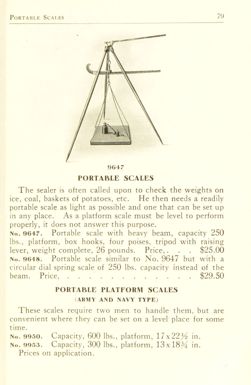 PortaBi.K Scai.ks PORTABLE SCALES The sealer is often called upon to check the weights on ice, coal, baskets of potatoes, etc. He then needs a readily portable scale as light as possible and one that can be set up in any place. As a platform scale must be level to perform properly, it does not answer this purpose. No. 9647. Portable scale with heavy beam, capacity 250 lbs., platform, box hooks, four poises, tripod with raising lever, weight complete, 26 pounds. Price,. . . $25.00 No. 9648. Portable scale similar to No. 9647 but with a circular dial spring scale of 250 lbs. capacity instead of the beam. Price, $29.50 PORTABLE PLATFORM SCALES (ARMY AND NAVY TYPE) These scales require two men to handle them, but are convenient where they can be set on a level place for some time. No. 9930. Capacity, 600 lbs., platform, 17x224^ in. No. 9953. Capacity, 300 lbs., platform, 13x184^ in. Prices on application.