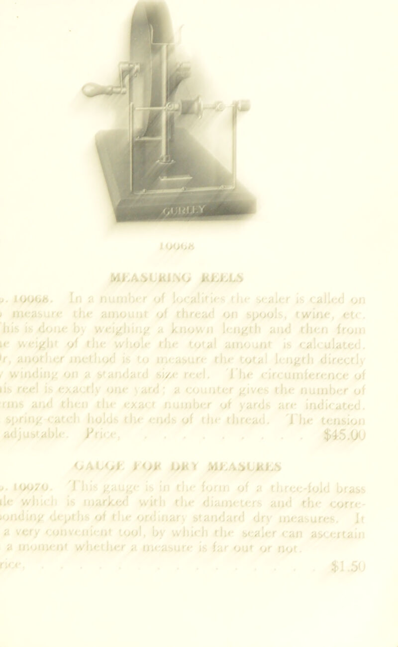 1 OOOJt M^A^LKi^O lUA.LS It. loooh. In a numlx'r of localirif'S th< :><;aler is called on » measure the amount of thread on spools, twine, et( , liis is done by waij^iun^ a known len^^th and then from le wcij^hi of the wliole the total atnoutit js calculated, •f, another incth<xJ is to measun- the total length directly . winding on a standard si/a- reel. 'J'he circumference of lis reel is exactly one \ard; a counter gives the number of rms and then the exact number of yards are indicated, spring catch holds the ends of the thread. 'I'he tension atljustabU:-. k*rice $45.00 ijAUA tOK hHY MhAJstKLS j. 10070. 'I'his gauge is in the form of a three-fold brass lie which is mark<^ with the diametens and the corre- •onding depths of the ordinary standard dry measures. Jt a very convenient tool, by which the sealer can ascertain a moment whether a measure is far out or not. rice, $1.50