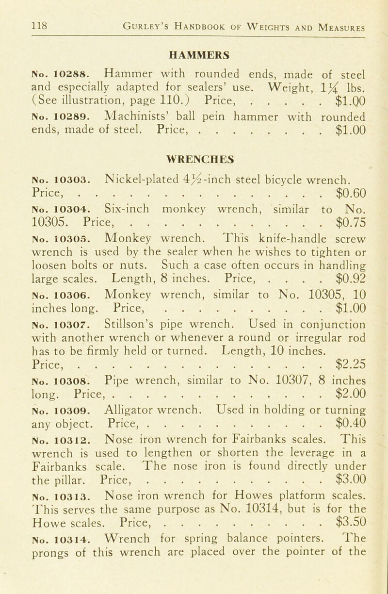 HAMMERS No. 10288. Hammer with rounded ends, made of steel and especially adapted for sealers’ use. Weight, 1}( lbs. (See illustration, page 110.) Price $1.00 No. 10289. Machinists’ ball pein hammer with rounded ends, made of steel. Price, $1.00 WRENCHES No. 10303. Nickel-plated 4/4-inch steel bicycle wrench. Price $0.60 No. 10304. Six-inch monkey wrench, similar to No. 10305. Price, $0.75 No. 10305. Monkey wrench. This knife-handle screw wrench is used by the sealer when he wishes to tighten or loosen bolts or nuts. Such a case often occurs in handling large scales. Length, 8 inches. Price, .... $0.92 No. 10306. Monkey wrench, similar to No. 10305, 10 inches long. Price, $1.00 No. 10307. Stillson’s pipe wrench. Used in conjunction with another wrench or whenever a round or irregular rod has to be firmly held or turned. Length, 10 inches. Price, $2.25 No. 10308. Pipe wrench, similar to No. 10307, 8 inches long. Price, $2.00 No. 10309. Alligator wrench. Used in holding or turning any object. Price, $0.40 No, 10312. Nose iron wrench for Fairbanks scales. This wrench is used to lengthen or shorten the leverage in a Fairbanks scale. The nose iron is found directly under the pillar. Price $3.00 No. 10313. Nose iron wrench for Howes platform scales. This serves the same purpose as No. 10314, but is for the Howe scales. Price, $3.50 No. 10314. Wrench for spring balance pointers. The prongs of this wrench are placed over the pointer of the