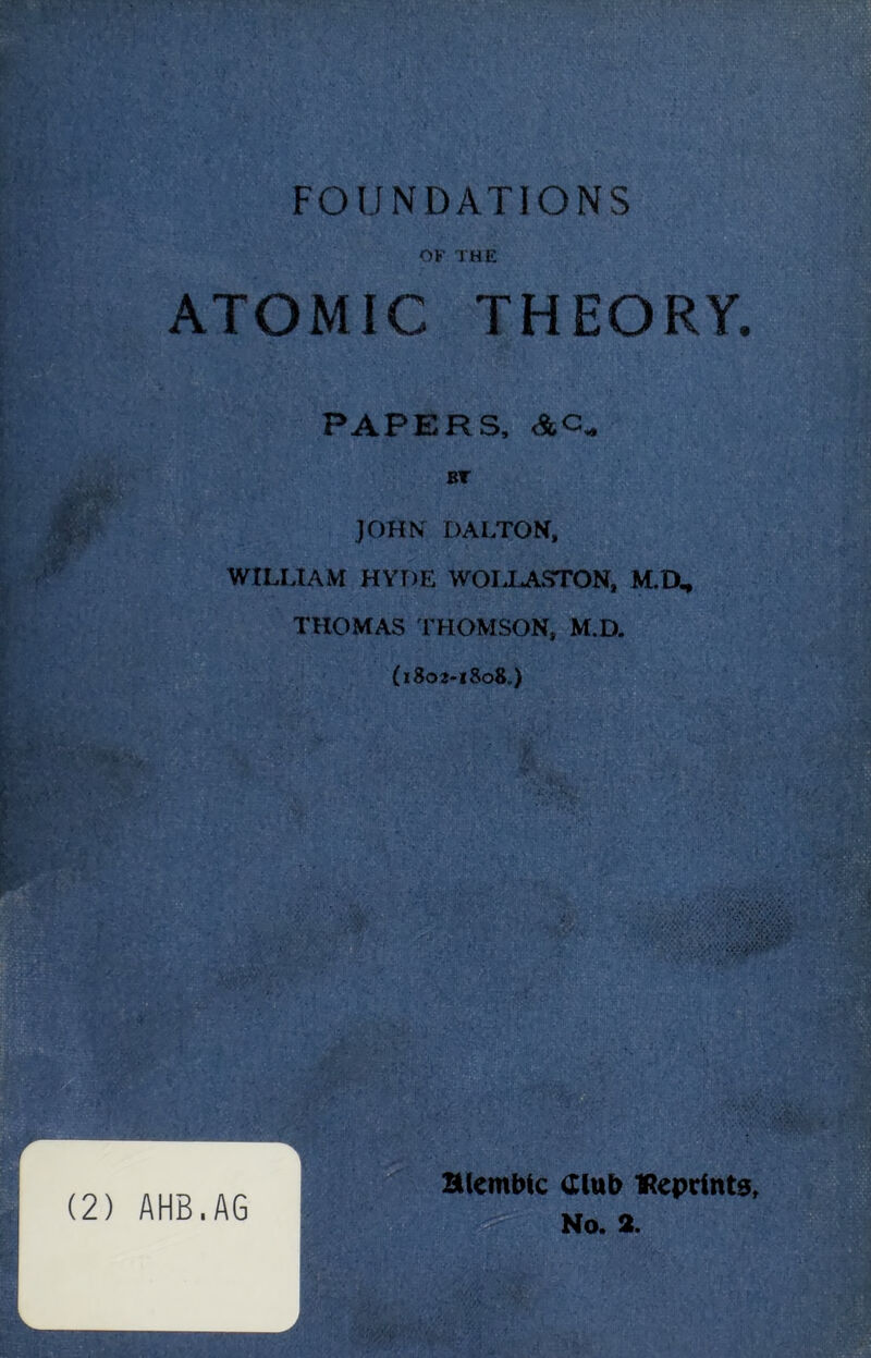 FOUNDATIONS OF THE ATOMIC THEORY. PAPERS, &C. BT JOHN DALTON, WILLIAM HYDE WOLLASTON, M.O, THOMAS THOMSON, M.D. (1802-1808.) r L. (2) AHB.AG alembic Club IReprtnts, No. 2.