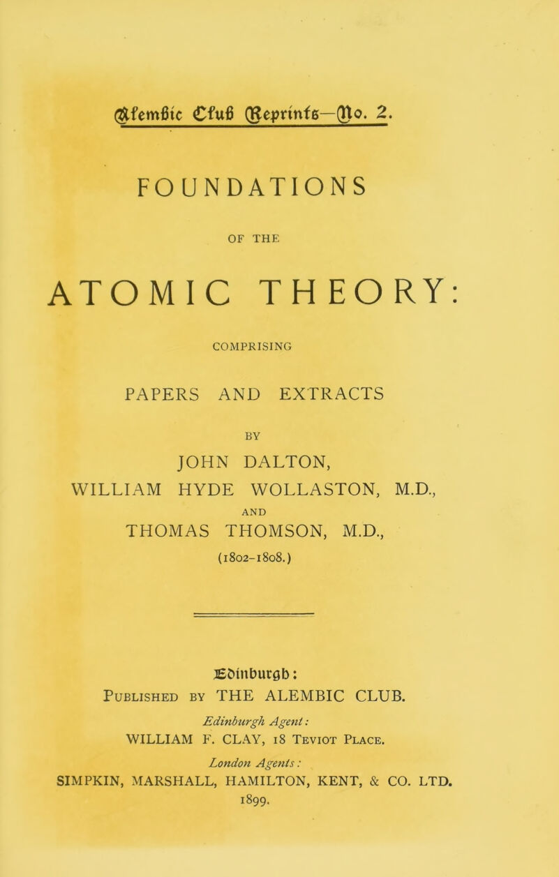 @fem6tc €fu6 (geprmfs—(fto. 2. FOUNDATIONS OF THE ATOMIC THEORY COMPRISING PAPERS AND EXTRACTS BY JOHN DALTON, WILLIAM HYDE WOLLASTON, M.D., AND THOMAS THOMSON, M.D., (1802-1808.) EMnburgb: Published by THE ALEMBIC CLUB. Edinburgh Agent: WILLIAM F. CLAY, 18 Teviot Place. London Agents: SIMPKIN, MARSHALL, HAMILTON, KENT, & CO. LTD. 1899.