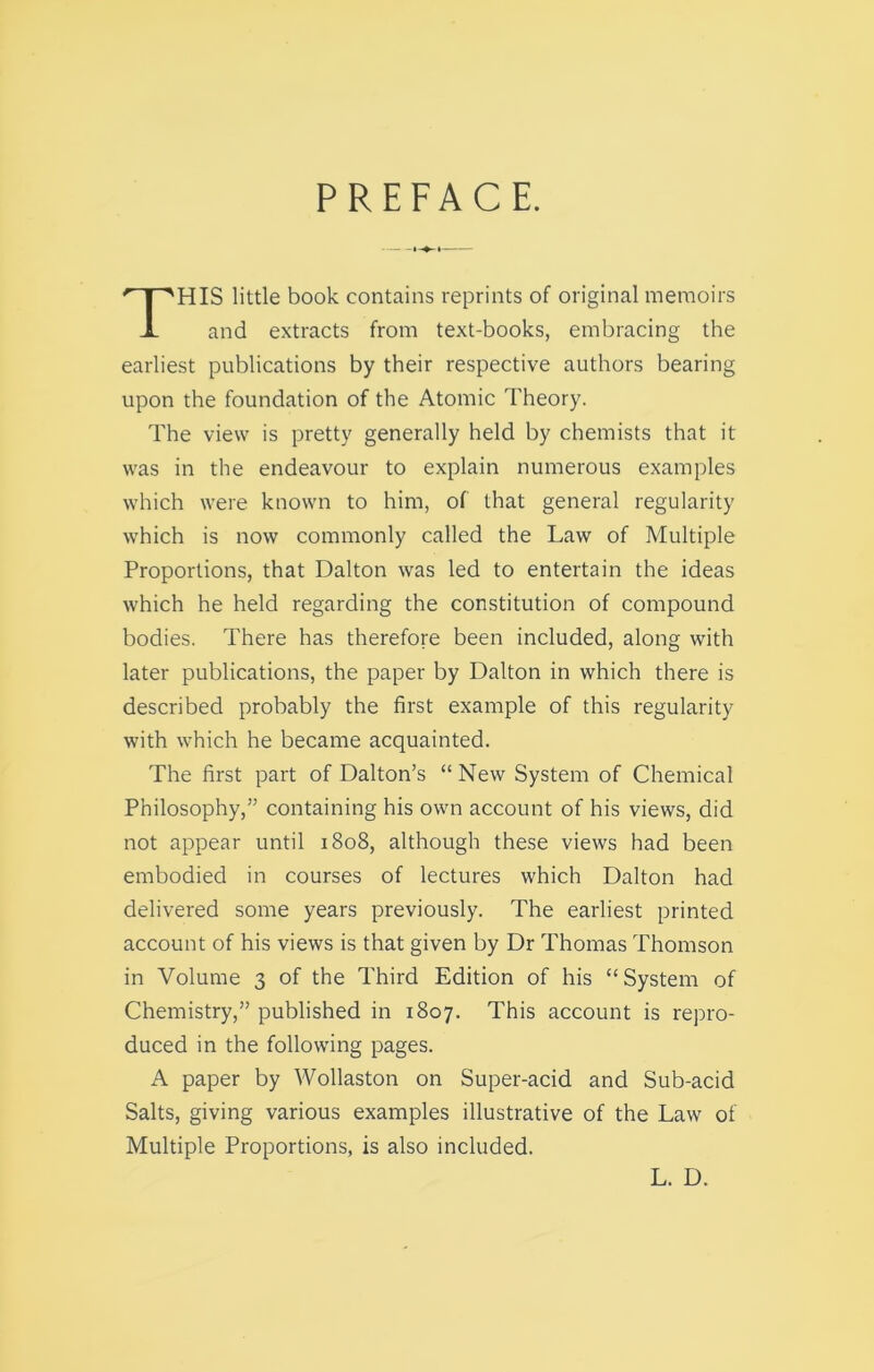 PREFACE. HIS little book contains reprints of original memoirs and extracts from text-books, embracing the earliest publications by their respective authors bearing upon the foundation of the Atomic Theory. The view is pretty generally held by chemists that it was in the endeavour to explain numerous examples which were known to him, of that general regularity which is now commonly called the Law of Multiple Proportions, that Dalton was led to entertain the ideas which he held regarding the constitution of compound bodies. There has therefore been included, along with later publications, the paper by Dalton in which there is described probably the first example of this regularity with which he became acquainted. The first part of Dalton’s “ New System of Chemical Philosophy,” containing his own account of his views, did not appear until 1808, although these views had been embodied in courses of lectures which Dalton had delivered some years previously. The earliest printed account of his views is that given by Dr Thomas Thomson in Volume 3 of the Third Edition of his “System of Chemistry,” published in 1807. This account is repro- duced in the following pages. A paper by Wollaston on Super-acid and Sub-acid Salts, giving various examples illustrative of the Law of Multiple Proportions, is also included. L. D.