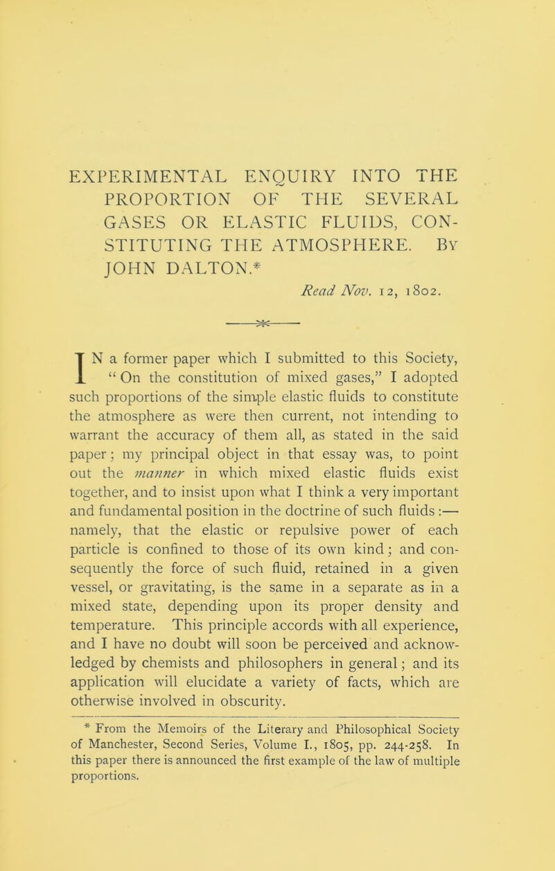 EXPERIMENTAL ENQUIRY INTO THE PROPORTION OF THE SEVERAL GASES OR ELASTIC FLUIDS, CON- STITUTING THE ATMOSPHERE. By JOHN DALTON.* Read Nov. 12, 1802. IN a former paper which I submitted to this Society, “ On the constitution of mixed gases,” I adopted such proportions of the simple elastic fluids to constitute the atmosphere as were then current, not intending to warrant the accuracy of them all, as stated in the said paper; my principal object in that essay was, to point out the manner in which mixed elastic fluids exist together, and to insist upon what I think a very important and fundamental position in the doctrine of such fluids:— namely, that the elastic or repulsive power of each particle is confined to those of its own kind; and con- sequently the force of such fluid, retained in a given vessel, or gravitating, is the same in a separate as in a mixed state, depending upon its proper density and temperature. This principle accords with all experience, and I have no doubt will soon be perceived and acknow- ledged by chemists and philosophers in general; and its application will elucidate a variety of facts, which are otherwise involved in obscurity. * From the Memoirs of the Literary and Philosophical Society of Manchester, Second Series, Volume I., 1805, pp. 244-258. In this paper there is announced the first example of the law of multiple proportions.