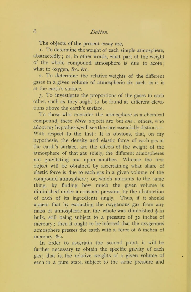 The objects of the present essay are, 1. To determine the weight of each simple atmosphere, abstractedly; or, in other words, what part of the weight of the whole compound atmosphere is due to azote; what to oxygen, &c. &c. 2. To determine the relative weights of the different gases in a given volume of atmospheric air, such as it is at the earth’s surface. 3. To investigate the proportions of the gases to each other, such as they ought to be found at different eleva- tions above the earth’s surface. To those who consider the atmosphere as a chemical compound, these three objects are but one ■ others, who adopt my hypothesis, will see they are essentially distinct.— With respect to the first: It is obvious, that, on my hypothesis, the density and elastic force of each gas at the earth’s surface, are the effects of the weight of the atmosphere of that gas solely, the different atmospheres not gravitating one upon another. Whence the first object will be obtained by ascertaining what share of elastic force is due to each gas in a given volume of the compound atmosphere; or, which amounts to the same thing, by finding how much the given volume is diminished under a constant pressure, by the abstraction of each of its ingredients singly. Thus, if it should appear that by extracting the oxygenous gas from any mass of atmospheric air, the whole was diminished in bulk, still being subject to a pressure of 30 inches of mercury; then it ought to be inferred that the oxygenous atmosphere presses the earth with a force of 6 inches of mercury, &c. In order to ascertain the second point, it will be further necessary to obtain the specific gravity of each gas; that is, the relative weights of a given volume of each in a pure state, subject to the same pressure and