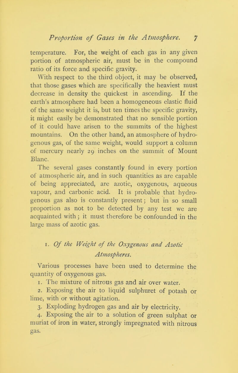 temperature. For, the weight of each gas in any given portion of atmospheric air, must be in the compound ratio of its force and specific gravity. With respect to the third object, it may be observed, that those gases which are specifically the heaviest must decrease in density the quickest in ascending. If the earth’s atmosphere had been a homogeneous elastic fluid of the same weight it is, but ten times the specific gravity, it might easily be demonstrated that no sensible portion of it could have arisen to the summits of the highest mountains. On the other hand, an atmosphere of hydro- genous gas, of the same weight, would support a column of mercury nearly 29 inches on the summit of Mount Blanc, The several gases constantly found in every portion of atmospheric air, and in such quantities as are capable of being appreciated, are azotic, oxygenous, aqueous vapour, and carbonic acid. It is probable that hydro- genous gas also is constantly present; but in so small proportion as not to be detected by any test we are acquainted with; it must therefore be confounded in the large mass of azotic gas. 1. Of the Weight of the Oxygenous and Azotic Atmospheres. Various processes have been used to determine the quantity of oxygenous gas. 1. The mixture of nitrous gas and air over water. 2. Exposing the air to liquid sulphuret of potash or lime, with or without agitation. 3. Exploding hydrogen gas and air by electricity. 4. Exposing the air to a solution of green sulphat or muriat of iron in water, strongly impregnated with nitrous