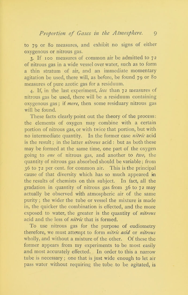 to 79 or 80 measures, and exhibit no signs of either oxygenous or nitrous gas. 3. If 100 measures of common air be admitted to 72 of nitrous gas in a wide vessel over water, such as to form a thin stratum of air, and an immediate momentary agitation be used, there will, as before, be found 79 or 80 measures of pure azotic gas for a residuum. 4. If, in the last experiment, less than 72 measures of nitrous gas be used, there will be a residuum containing oxygenous gas; if more, then some residuary nitrous gas will be found. These facts clearly point out the theory of the process: the elements of oxygen may combine with a certain portion of nitrous gas, or with twice that portion, but with no intermediate quantity. In the former case nitric acid is the result; in the latter nitrous acid : but as both these may be formed at the same time, one part of the oxygen going to one of nitrous gas, and another to tivo, the quantity of nitrous gas absorbed should be variable; from 36 to 72 per cent, for common air. This is the principal cause of that diversity which has so much appeared in the results of chemists on this subject. In fact, all the gradation in quantity of nitrous gas from 36 to 72 may actually be observed with atmospheric air of the same purity; the wider the tube or vessel the mixture is made in, the quicker the combination is effected, and the more exposed to water, the greater is the quantity of nitrous acid and the less of nitric that is formed. To use nitrous gas for the purpose of eudiometry therefore, we must attempt to form nitric acid or nitrous wholly, and without a mixture of the other. Of these the former appears from my experiments to be most easily and most accurately effected. In order to this a narrow tube is necessary; one that is just wide enough to let air pass water without requiring the tube to be agitated, is