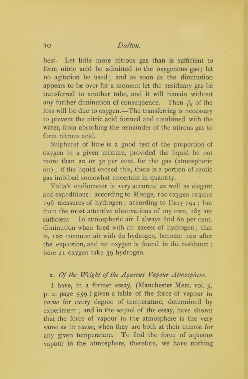 best. Let little more nitrous gas than is sufficient to form nitric acid be admitted to the oxygenous gas; let no agitation be used; and as soon as the diminution appears to be over for a moment let the residuary gas be transferred to another tube, and it will remain without any further diminution of consequence. Then T2 * * * * 7F of the loss will be due to oxygen.—The transferring is necessary to prevent the nitric acid formed and combined with the water, from absorbing the remainder of the nitrous gas to form nitrous acid. Sulphuret of lime is a good test of the proportion of oxygen in a given mixture, provided the liquid be not more than 20 or 30 per cent, for the gas (atmospheric air); if the liquid exceed this, there is a portion of azotic gas imbibed somewhat uncertain in quantity. Volta’s eudiometer is very accurate as well as elegant and expeditious: according to Monge, 100 oxygen require 196 measures of hydrogen; according to Davy 192 ; but from the most attentive observations of my own, 185 are sufficient. In atmospheric air I always find 60 per cent, diminution when fired with an excess of hydrogen; that is, 100 common air with 60 hydrogen, become 100 after the explosion, and no oxygen is found in the residuum ; here 21 oxygen take 39 hydrogen. 2. Of the Weight of the Aqueous Vapour Atmosphere. I have, in a former essay, (Manchester Mem. vol. 5. p. 2, page 559.) given a table of the force of vapour in vacuo for every degree of temperature, determined by experiment; and in the sequel of the essay, have shown that the force of vapour in the atmosphere is the very same as in vacuo, when they are both at their utmost for any given temperature. To find the force of aqueous vapour in the atmosphere, therefore, we have nothing