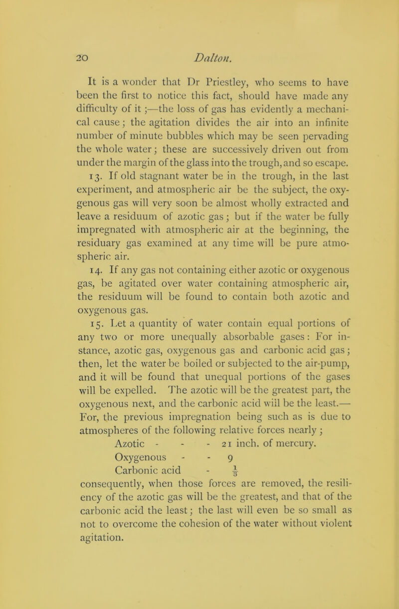 It is a wonder that T)r Priestley, who seems to have been the first to notice this fact, should have made any difficulty of it ;—the loss of gas has evidently a mechani- cal cause; the agitation divides the air into an infinite number of minute bubbles which may be seen pervading the whole water; these are successively driven out from under the margin of the glass into the trough, and so escape. 13. If old stagnant water be in the trough, in the last experiment, and atmospheric air be the subject, the oxy- genous gas will very soon be almost wholly extracted and leave a residuum of azotic gas; but if the water be fully impregnated with atmospheric air at the beginning, the residuary gas examined at any time will be pure atmo- spheric air. 14. If any gas not containing either azotic or oxygenous gas, be agitated over water containing atmospheric air, the residuum will be found to contain both azotic and oxygenous gas. 15. Let a quantity of water contain equal portions of any two or more unequally absorbable gases : For in- stance, azotic gas, oxygenous gas and carbonic acid gas ; then, let the water be boiled or subjected to the air-pump, and it will be found that unequal portions of the gases will be expelled. The azotic will be the greatest part, the oxygenous next, and the carbonic acid will be the least.— For, the previous impregnation being such as is due to atmospheres of the following relative forces nearly ; Azotic - - - 21 inch, of mercury. Oxygenous - - 9 Carbonic acid - ^ consequently, when those forces are removed, the resili- ency of the azotic gas will be the greatest, and that of the carbonic acid the least; the last will even be so small as not to overcome the cohesion of the water without violent agitation.
