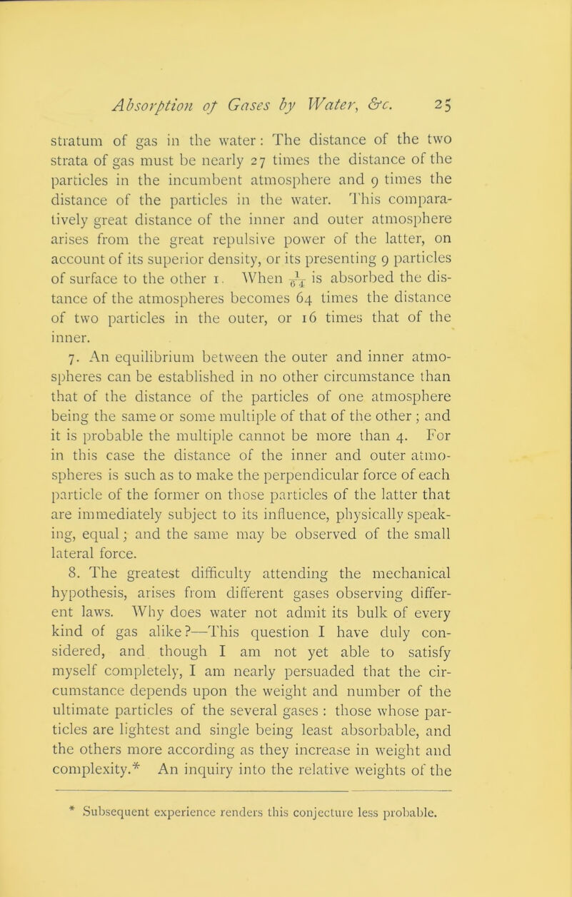 stratum of gas in the water: The distance of the two strata of gas must be nearly 27 times the distance of the particles in the incumbent atmosphere and 9 times the distance of the particles in the water. This compara- tively great distance of the inner and outer atmosphere arises from the great repulsive power of the latter, on account of its superior density, or its presenting 9 particles of surface to the other 1. When is absorbed the dis- tance of the atmospheres becomes 64 times the distance of two particles in the outer, or 16 times that of the inner. 7. An equilibrium between the outer and inner atmo- spheres can be established in no other circumstance than that of the distance of the particles of one atmosphere being the same or some multiple of that of the other ; and it is probable the multiple cannot be more than 4. For in this case the distance of the inner and outer atmo- spheres is such as to make the perpendicular force of each particle of the former on those particles of the latter that are immediately subject to its influence, physically speak- ing, equal; and the same may be observed of the small lateral force. 8. The greatest difficulty attending the mechanical hypothesis, arises from different gases observing differ- ent laws. Why does water not admit its bulk of every kind of gas alike?—This question I have duly con- sidered, and though I am not yet able to satisfy myself completely, I am nearly persuaded that the cir- cumstance depends upon the weight and number of the ultimate particles of the several gases : those whose par- ticles are lightest and single being least absorbable, and the others more according as they increase in weight and complexity.* An inquiry into the relative weights of the * Subsequent experience renders this conjecture less probable.