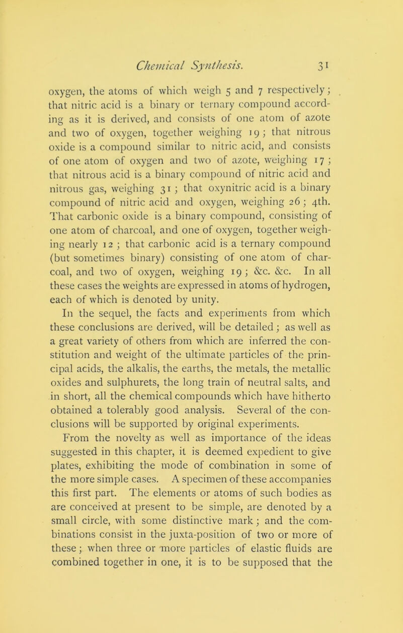 oxygen, the atoms of which weigh 5 and 7 respectively; that nitric acid is a binary or ternary compound accord- ing as it is derived, and consists of one atom of azote and two of oxygen, together weighing 19; that nitrous oxide is a compound similar to nitric acid, and consists of one atom of oxygen and two of azote, weighing 17 ; that nitrous acid is a binary compound of nitric acid and nitrous gas, weighing 31 ; that oxynitric acid is a binary compound of nitric acid and oxygen, weighing 26 ; 4th. That carbonic oxide is a binary compound, consisting of one atom of charcoal, and one of oxygen, together weigh- ing nearly 12 ; that carbonic acid is a ternary compound (but sometimes binary) consisting of one atom of char- coal, and two of oxygen, weighing 19; &c. &c. In all these cases the weights are expressed in atoms of hydrogen, each of which is denoted by unity. In the sequel, the facts and experiments from which these conclusions are derived, will be detailed ; as well as a great variety of others from which are inferred the con- stitution and weight of the ultimate particles of the prin- cipal acids, the alkalis, the earths, the metals, the metallic oxides and sulphurets, the long train of neutral salts, and in short, all the chemical compounds which have hitherto obtained a tolerably good analysis. Several of the con- clusions will be supported by original experiments. From the novelty as well as importance of the ideas suggested in this chapter, it is deemed expedient to give plates, exhibiting the mode of combination in some of the more simple cases. A specimen of these accompanies this first part. The elements or atoms of such bodies as are conceived at present to be simple, are denoted by a small circle, with some distinctive mark; and the com- binations consist in the juxta-position of two or more of these; when three or more particles of elastic fluids are combined together in one, it is to be supposed that the