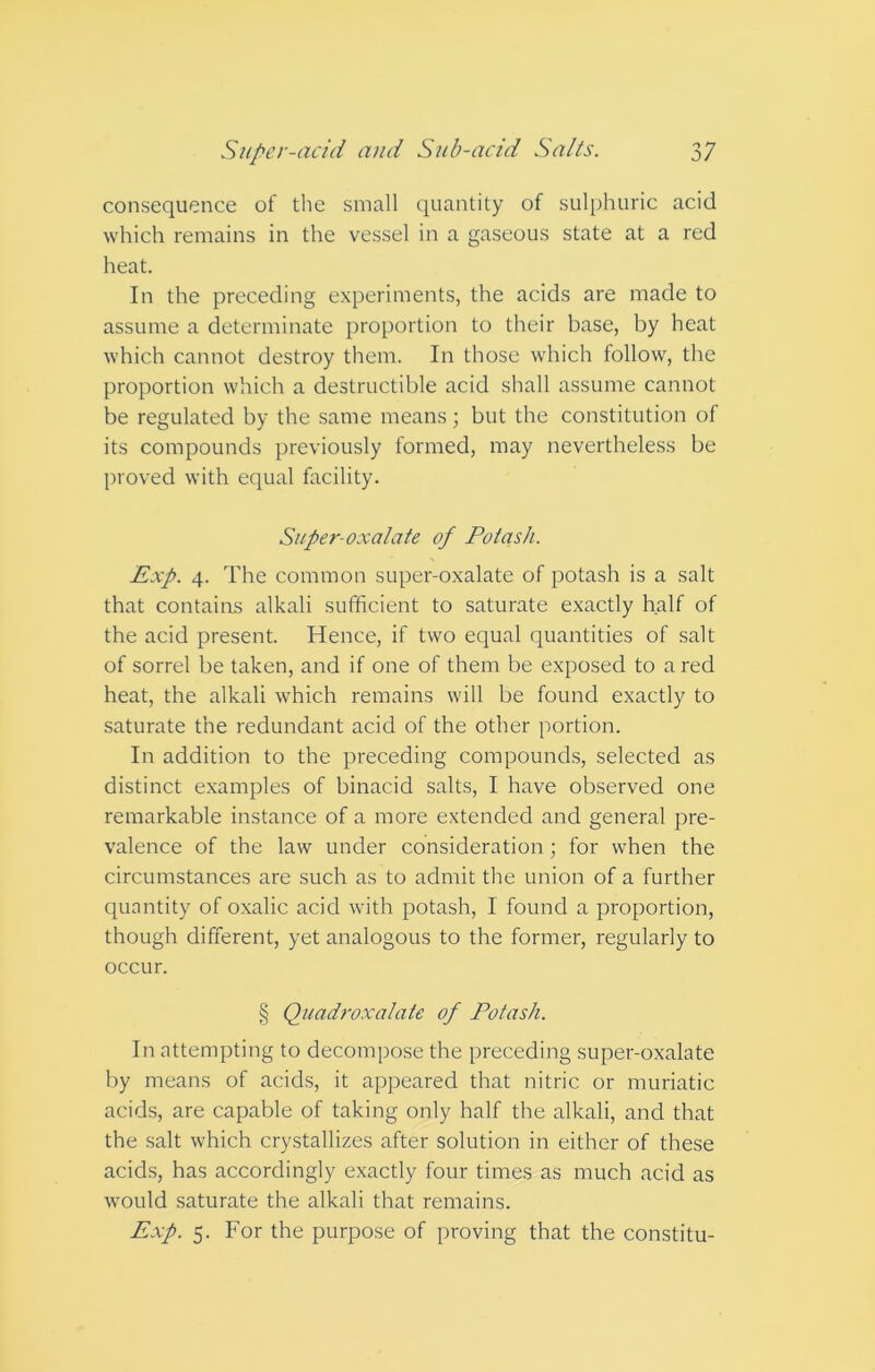 consequence of the small quantity of sulphuric acid which remains in the vessel in a gaseous state at a red heat. In the preceding experiments, the acids are made to assume a determinate proportion to their base, by heat which cannot destroy them. In those which follow, the proportion which a destructible acid shall assume cannot be regulated by the same means; but the constitution of its compounds previously formed, may nevertheless be proved with equal facility. Super-oxalate of Potash. Exp. 4. The common super-oxalate of potash is a salt that contains alkali sufficient to saturate exactly half of the acid present. Hence, if two equal quantities of salt of sorrel be taken, and if one of them be exposed to a red heat, the alkali which remains will be found exactly to saturate the redundant acid of the other portion. In addition to the preceding compounds, selected as distinct examples of binacid salts, I have observed one remarkable instance of a more extended and general pre- valence of the law under consideration; for when the circumstances are such as to admit the union of a further quantity of oxalic acid with potash, I found a proportion, though different, yet analogous to the former, regularly to occur. § Quadroxalate of Potash. In attempting to decompose the preceding super-oxalate by means of acids, it appeared that nitric or muriatic acids, are capable of taking only half the alkali, and that the salt which crystallizes after solution in either of these acids, has accordingly exactly four times as much acid as would saturate the alkali that remains. Exp. 5. For the purpose of proving that the constitu-