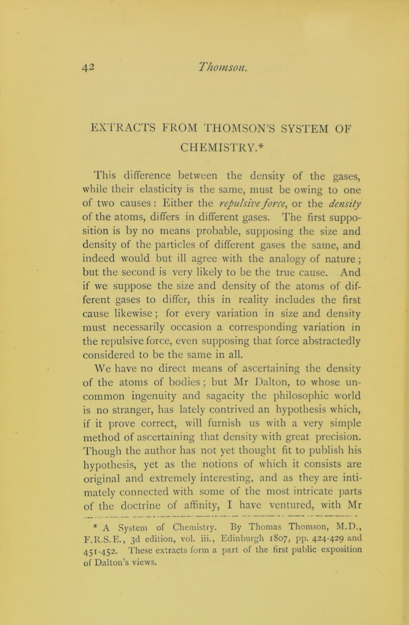 EXTRACTS FROM THOMSON’S SYSTEM OF CHEMISTRY* This difference between the density of the gases, while their elasticity is the same, must be owing to one of two causes : Either the repulsive force, or the density of the atoms, differs in different gases. The first suppo- sition is by no means probable, supposing the size and density of the particles of different gases the same, and indeed would but ill agree with the analogy of nature ; but the second is very likely to be the true cause. And if we suppose the size and density of the atoms of dif- ferent gases to differ, this in reality includes the first cause likewise; for every variation in size and density must necessarily occasion a corresponding variation in the repulsive force, even supposing that force abstractedly considered to be the same in all. We have no direct means of ascertaining the density of the atoms of bodies; but Mr Dalton, to whose un- common ingenuity and sagacity the philosophic world is no stranger, has lately contrived an hypothesis which, if it prove correct, will furnish us with a very simple method of ascertaining that density with great precision. Though the author has not yet thought fit to publish his hypothesis, yet as the notions of which it consists are original and extremely interesting, and as they are inti- mately connected with some of the most intricate parts of the doctrine of affinity, I have ventured, with Mr * A System of Chemistry. By Thomas Thomson, M.D., F.R.S.E., 3d edition, vol. iii., Edinburgh 1S07, pp. 424-429 and 451-452. These extracts form a part of the first public exposition of Dalton’s views.