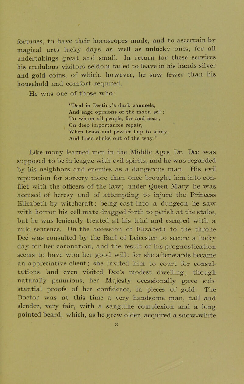fortunes, to have their horoscopes made, and to ascertain b}- magical arts lucky days as well as unlucky ones, for all undertakings great and small. In return for these services his credulous visitors seldom failed to leave in his hands silver and gold coins, of which, however, he saw fewer than his household and comfort required. He was one of those who: “Deal in Destiny’s dark counsels, And sage opinions of the moon sell; To whom all people, far and near, On deep importances repair, When brass and pewter hap to straj-, And linen slinks out of the way.” Like many learned men in the Middle Ages Dr. Dee was supposed to be in league with evil spirits, and he was regarded by his neighbors and enemies as a dangerous man. His evil reputation for sorcery more than once brought him into con- flict with the officers of the law; under Queen Mary he was accused of heresy and of attempting to injure the Princess Elizabeth by witchcraft; being cast into a dungeon he saw with horror his cell-mate dragged forth to perish at the stake, but he was leniently treated at his trial and escaped with a mild sentence. On the accession of Elizabeth to the throne Dee was consulted by the Earl of Leicester to secure a lucky day for her coronation, and the result of his prognostication seems to have won her good will: for she afterwards became an appreciative client; she invited him to court for consul- tations, and even visited Dee’s modest dwelling; though naturally penurious, her Majesty occasionally gave sub- stantial proofs of her confidence, in pieces of gold. The Doctor was at this time a very handsome man, tall and slender, very fair, with a sanguine complexion and a long- pointed beard, which, as he grew older, acquired a snow-white