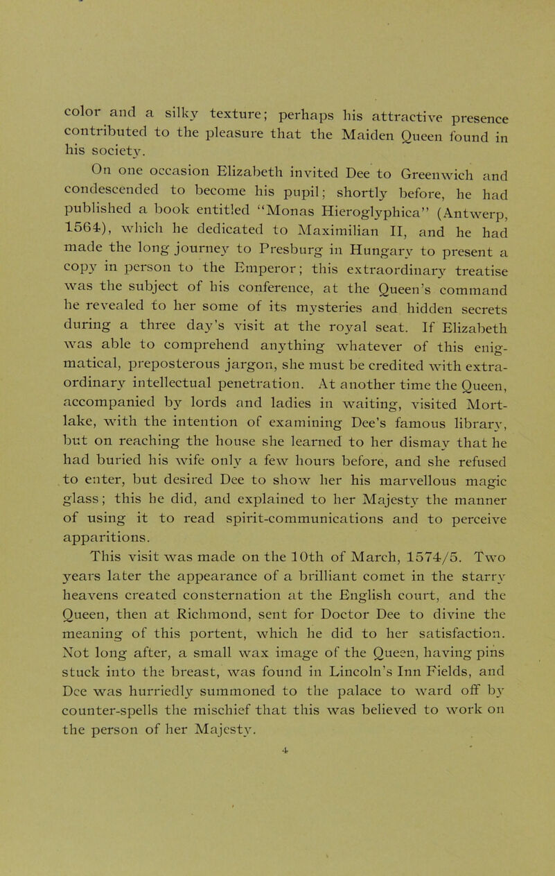 color and a silky texture; perhaps his attractive presence contributed to the pleasure that the Maiden Queen found in his society. fhi one occasion Elizabeth invited Dee to Greenwich and condescended to become his pupil; shortly before, he had published a book entitled “Monas Hieroglyphica” (Antwerp, 1564), which he dedicated to Maximilian II, and he had made the long journey to Presburg in Hungarv to present a copy in person to the Emperor; this extraordinary treatise was the subject of his conference, at the Queen’s command he revealed to her some of its mysteries and hidden secrets during a three day’s visit at the royal seat. If Elizabeth was able to comprehend anything whatever of this enig- matical, preposterous jargon, she must be credited with extra- ordinary intellectual penetration. At another time the Queen, accompanied by lords and ladies in waiting, visited Mort- lake, with the intention of examining Dee’s famous library, but on reaching the house she learned to her dismay that he had buried his wife only a few hours before, and she refused to enter, but desired Dee to show her his marvellous magic glass; this he did, and explained to her Majesty the manner of using it to read spirit-communications and to perceive apparitions. This visit was made on the 10th of March, 1574/5. Two years later the appearance of a brilliant comet in the starry heavens created consternation at the English court, and the Queen, then at Richmond, sent for Doctor Dee to divine the meaning of this portent, which he did to her satisfaction. Not long after, a small wax image of the Queen, having pins stuck into the breast, was found in Lincoln’s Inn Fields, and Dee was hurriedly summoned to the palace to ward off by counter-spells the mischief that this was believed to work on the person of her Majesty.