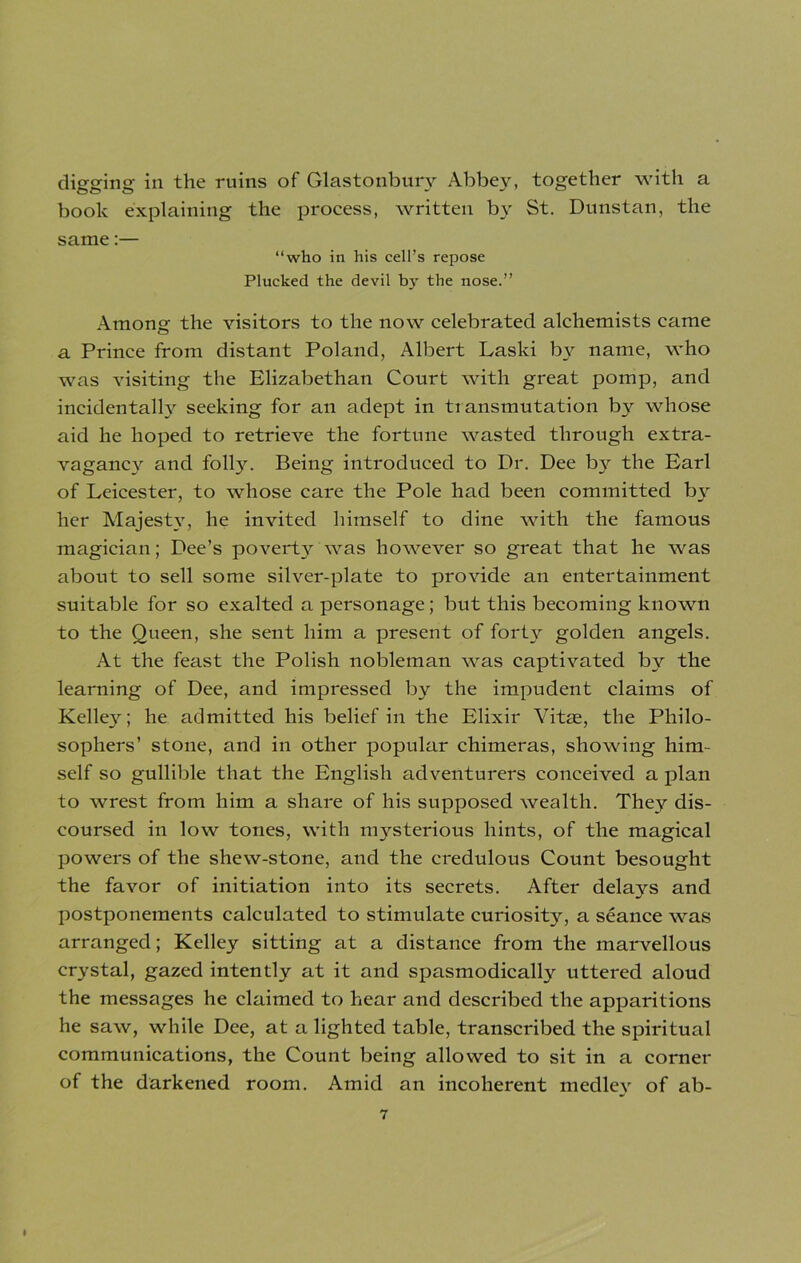 digging in the ruins of Glastonbury Abbey, together with a book explaining the process, written by St. Dunstan, the same:— “who in his cell’s repose Plucked the devil by the nose.” Among the visitors to the now celebrated alchemists came a Prince from distant Poland, Albert Laski by name, who was visiting the Elizabethan Court with great pomp, and incidentally seeking for an adept in transmutation by whose aid he hoped to retrieve the fortune wasted through extra- vagancy and folly. Being introduced to Dr. Dee by the Earl of Leicester, to whose care the Pole had been committed by her Majesty', he invited himself to dine with the famous magician; Dee’s povei'ty was however so great that he was about to sell some silver-plate to provide an entertainment suitable for so exalted a personage; but this becoming known to the Queen, she sent him a present of forty golden angels. At the feast the Polish nobleman was captivated by the learning of Dee, and impressed by the impudent claims of Kelle}^; he admitted his belief in the Elixir Vitas, the Philo- sophers’ stone, and in other popular chimeras, showing him- self so gullible that the English adventurers conceived a plan to wrest from him a share of his supposed wealth. They dis- coursed in low tones, with mysterious hints, of the magical powers of the shew-stone, and the credtdous Count besought the favor of initiation into its secrets. After delays and postponements calculated to stimulate curiosity, a seance was arranged; Kelley sitting at a distance from the marvellous crystal, gazed intently at it and spasmodically uttered aloud the messages he claimed to hear and described the apparitions he saw, while Dee, at a lighted table, transcribed the spiritual communications, the Count being allowed to sit in a corner of the darkened room. Amid an incoherent medley of ab-