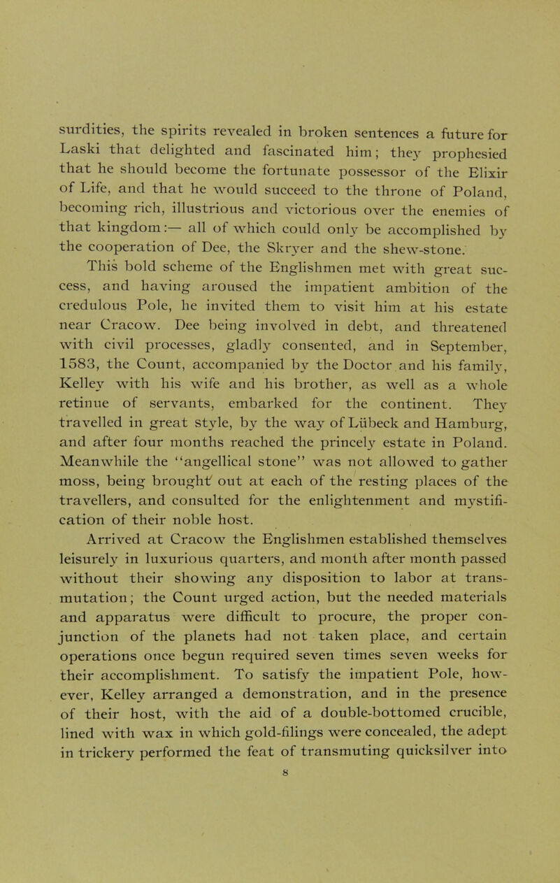 surdities, the spirits revealed in broken sentences a future for Laski that delighted and fascinated him; they prophesied that he should become the fortunate possessor of the Elixir of Life, and that he would succeed to the throne of Poland, becoming rich, illustrious and victorious over the enemies of that kingdom: all of which could only be accomplished bv the cooperation of Dee, the Skryer and the shew-stone. This bold scheme of the Englishmen met with great suc- cess, and having aroused the impatient ambition of the credulous Pole, he invited them to visit him at his estate near Cracow. Dee being involved in debt, and threatened with civil processes, gladly consented, and in September, 1583, the Count, accompanied by the Doctor and his family, Kelley with his wife and his brother, as well as a whole retinue of servants, embarked for the continent. They travelled in great style, by the way of Lubeck and Hamburg, and after four months reached the princely estate in Poland. Meanwhile the “angellical stone” was not allowed to gather moss, being brought out at each of the resting places of the travellers, and consulted for the enlightenment and mystifi- cation of their noble host. Arrived at Cracow the Englishmen established themselves leisurely in luxurious quarters, and month after month passed without their showing any disposition to labor at trans- mutation; the Count urged action, but the needed materials and apparatus were difficult to procure, the proper con- junction of the planets had not taken place, and certain operations once begun required seven times seven weeks for their accomplishment. To satisfy the impatient Pole, how- ever, Kelley arranged a demonstration, and in the presence of their host, with the aid of a double-bottomed crucible, lined with wax in which gold-filings were concealed, the adept in trickery performed the feat of transmuting quicksilver into