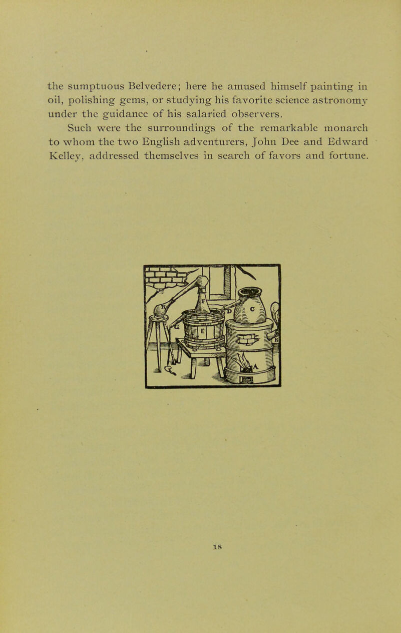 the sumptuous Belvedere; here he amused himself painting in oil, polishing gems, or studying his favorite science astronorm' under the guidance of his salaried observers. Such were the surroundings of the remarkable monarch to whom the two English adventurers, John Dee and Edward Kelley, addressed themselves in search of favors and fortune.
